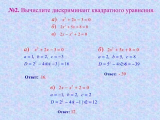 №2. Вычислите дискриминант квадратного уравнения.
2
2 3 0) x xa + − =
2
2 5 8 0) x xб + + =
2
2 2 0) x xв − + =
( )
2
2
1, 2, 3
2 4 1
0
6
2 3
3 1
)
a b c
D
x xa
= = = −
= − × × −
+
=
− = 2
2
2, 5
2 5 8 0
, 8
5 4 2 8 39
)
a b c
x x
D
б
= = =
+
= − × × = −
+ =
( )
2
2
1, 2, 2
2 4 1 2 12
2 2 0)
a b c
D
x xв
= − = =
= − × − ×
=
=
− +
Ответ: 16.
Ответ: - 39.
Ответ: 12.
 