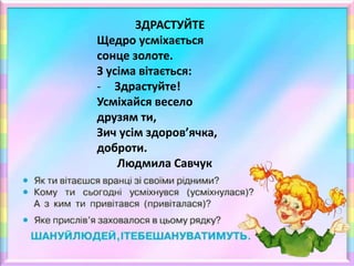 ЗДРАСТУЙТЕ
Щедро усміхається
сонце золоте.
З усіма вітається:
- Здрастуйте!
Усміхайся весело
друзям ти,
Зич усім здоров’ячка,
доброти.
Людмила Савчук
 