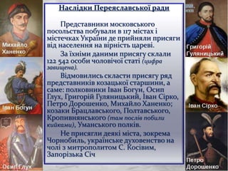 Наслідки Переяславської ради
Представники московського
посольства побували в 117 містах і
містечках України де прийняли присяги
від населення на вірність цареві.
За їхніми даними присягу склали
122 542 особи чоловічої статі (цифра
завищена).
Відмовились скласти присягу ряд
представників козацької старшини, а
саме: полковники Іван Богун, Осип
Глух, Григорій Гуляницький, Іван Сірко,
Петро Дорошенко, Михайло Ханенко;
козаки Брацлавського, Полтавського,
Кропивнянського (там послів побили
кийками), Уманського полків.
Не присягли деякі міста, зокрема
Чорнобиль, українське духовенство на
чолі з митрополитом С. Косівим,
Запорізька Січ
12
 