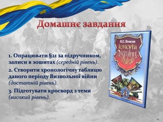 1. Опрацювати §21 за підручником,
записи в зошитах (середній рівень).
2. Створити хронологічну таблицю
даного періоду Визвольної війни
(достатній рівень).
3. Підготувати кросворд з теми
(високий рівень).
18
 