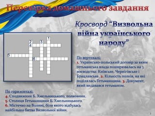 2
По вертикалі:
1. Українсько-польський договір за яким
гетьманська влада поширювалась на 3
воєводства: Київське, Чернігівське і
Брацлавське. 2. Кількість полків, на які
поділялась Гетьманщина. 3. Документ,
який видавався гетьманом.
По горизонталі:
4. Сподвижник Б. Хмельницького, полковник.
5. Столиця Гетьманщини Б. Хмельницького.
6. Містечко на Волині, біля якого відбулась
найбільша битва Визвольної війни.
1
2 3
4
5
6
 