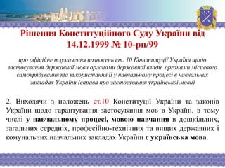 Рішення Конституційного Суду України від
14.12.1999 № 10-рп/99
про офіційне тлумачення положень ст. 10 Конституції України щодо
застосування державної мови органами державної влади, органами місцевого
самоврядування та використання її у навчальному процесі в навчальних
закладах України (справа про застосування української мови)
2. Виходячи з положень ст.10 Конституції України та законів
України щодо гарантування застосування мов в Україні, в тому
числі у навчальному процесі, мовою навчання в дошкільних,
загальних середніх, професійно-технічних та вищих державних і
комунальних навчальних закладах України є українська мова.
 