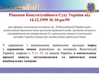 Рішення Конституційного Суду України від
14.12.1999 № 10-рп/99
про офіційне тлумачення положень ст. 10 Конституції України щодо
застосування державної мови органами державної влади, органами місцевого
самоврядування та використання її у навчальному процесі в навчальних
закладах України (справа про застосування української мови)
У державних і комунальних навчальних закладах поряд
з державною мовою відповідно до положень Конституції
України, зокрема ч. 5 ст. 53, та законів України, в навчальному
процесі можуть застосовуватися та вивчатися мови
національних меншин.
 