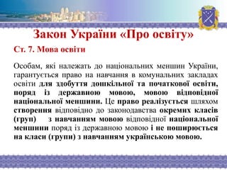 Закон України «Про освіту»
Ст. 7. Мова освіти
Особам, які належать до національних меншин України,
гарантується право на навчання в комунальних закладах
освіти для здобуття дошкільної та початкової освіти,
поряд із державною мовою, мовою відповідної
національної меншини. Це право реалізується шляхом
створення відповідно до законодавства окремих класів
(груп) з навчанням мовою відповідної національної
меншини поряд із державною мовою і не поширюється
на класи (групи) з навчанням українською мовою.
 