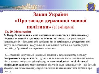 Закон України
«Про засади державної мовної
політики» (зі змінами)
Ст. 20. Мова освіти
3. Потреба громадян у мові навчання визначається в обов'язковому
порядку за заявами про мову навчання, які подаються учнями (для
неповнолітніх - батьками або особами, які їх замінюють), студентами при
вступі до державних і комунальних навчальних закладів, а також, у разі
потреби, у будь-який час протягом навчання.
4. Державні і комунальні навчальні заклади у встановленому порядку
створюються окремі класи, групи, в яких навчання ведеться іншою мовою,
ніж у навчальному закладі в цілому, за наявності достатньої кількості
відповідних заяв про мову навчання від учнів (для неповнолітніх - від батьків
або осіб, які їх замінюють), студентів згідно із законодавством України про
освіту.
 