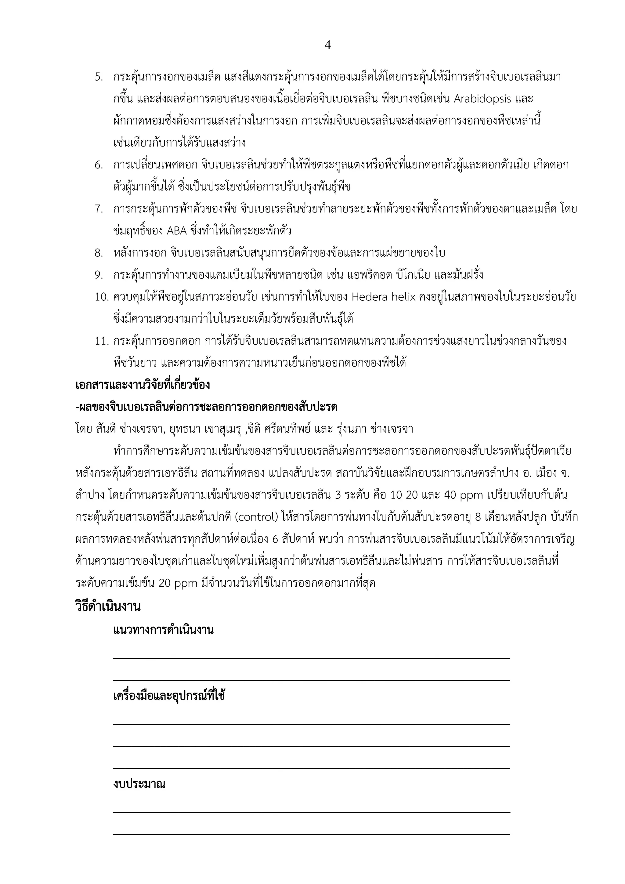 4
5. กระตุ้นการงอกของเมล็ด แสงสีแดงกระตุ้นการงอกของเมล็ดได้โดยกระตุ้นให้มีการสร้างจิบเบอเรลลินมา
กขึ้น และส่งผลต่อการตอบสนองของเนื้อเยื่อต่อจิบเบอเรลลิน พืชบางชนิดเช่น Arabidopsis และ
ผักกาดหอมซึ่งต้องการแสงสว่างในการงอก การเพิ่มจิบเบอเรลลินจะส่งผลต่อการงอกของพืชเหล่านี้
เช่นเดียวกับการได้รับแสงสว่าง
6. การเปลี่ยนเพศดอก จิบเบอเรลลินช่วยทาให้พืชตระกูลแตงหรือพืชที่แยกดอกตัวผู้และดอกตัวเมีย เกิดดอก
ตัวผู้มากขึ้นได้ ซึ่งเป็นประโยชน์ต่อการปรับปรุงพันธุ์พืช
7. การกระตุ้นการพักตัวของพืช จิบเบอเรลลินช่วยทาลายระยะพักตัวของพืชทั้งการพักตัวของตาและเมล็ด โดย
ข่มฤทธิ์ของ ABA ซึ่งทาให้เกิดระยะพักตัว
8. หลังการงอก จิบเบอเรลลินสนับสนุนการยืดตัวของข้อและการแผ่ขยายของใบ
9. กระตุ้นการทางานของแคมเบียมในพืชหลายชนิด เช่น แอพริคอด บีโกเนีย และมันฝรั่ง
10. ควบคุมให้พืชอยู่ในสภาวะอ่อนวัย เช่นการทาให้ใบของ Hedera helix คงอยู่ในสภาพของใบในระยะอ่อนวัย
ซึ่งมีความสวยงามกว่าใบในระยะเต็มวัยพร้อมสืบพันธุ์ได้
11. กระตุ้นการออกดอก การได้รับจิบเบอเรลลินสามารถทดแทนความต้องการช่วงแสงยาวในช่วงกลางวันของ
พืชวันยาว และความต้องการความหนาวเย็นก่อนออกดอกของพืชได้
เอกสารและงานวิจัยที่เกี่ยวข้อง
-ผลของจิบเบอเรลลินต่อการชะลอการออกดอกของสับปะรด
โดย สันติ ช่างเจรจา, ยุทธนา เขาสุเมรุ ,ชิติ ศรีตนทิพย์ และ รุ่งนภา ช่างเจรจา
ทาการศึกษาระดับความเข้มข้นของสารจิบเบอเรลลินต่อการชะลอการออกดอกของสับปะรดพันธุ์ปัตตาเวีย
หลังกระตุ้นด้วยสารเอทธิลีน สถานที่ทดลอง แปลงสับปะรด สถาบันวิจัยและฝึกอบรมการเกษตรลาปาง อ. เมือง จ.
ลาปาง โดยกาหนดระดับความเข้มข้นของสารจิบเบอเรลลิน 3 ระดับ คือ 10 20 และ 40 ppm เปรียบเทียบกับต้น
กระตุ้นด้วยสารเอทธิลีนและต้นปกติ (control) ให้สารโดยการพ่นทางใบกับต้นสับปะรดอายุ 8 เดือนหลังปลูก บันทึก
ผลการทดลองหลังพ่นสารทุกสัปดาห์ต่อเนื่อง 6 สัปดาห์ พบว่า การพ่นสารจิบเบอเรลลินมีแนวโน้มให้อัตราการเจริญ
ด้านความยาวของใบชุดเก่าและใบชุดใหม่เพิ่มสูงกว่าต้นพ่นสารเอทธิลีนและไม่พ่นสาร การให้สารจิบเบอเรลลินที่
ระดับความเข้มข้น 20 ppm มีจานวนวันที่ใช้ในการออกดอกมากที่สุด
วิธีดาเนินงาน
แนวทางการดาเนินงาน
___________________________________________________________________
___________________________________________________________________
เครื่องมือและอุปกรณ์ที่ใช้
___________________________________________________________________
___________________________________________________________________
___________________________________________________________________
งบประมาณ
___________________________________________________________________
___________________________________________________________________
 