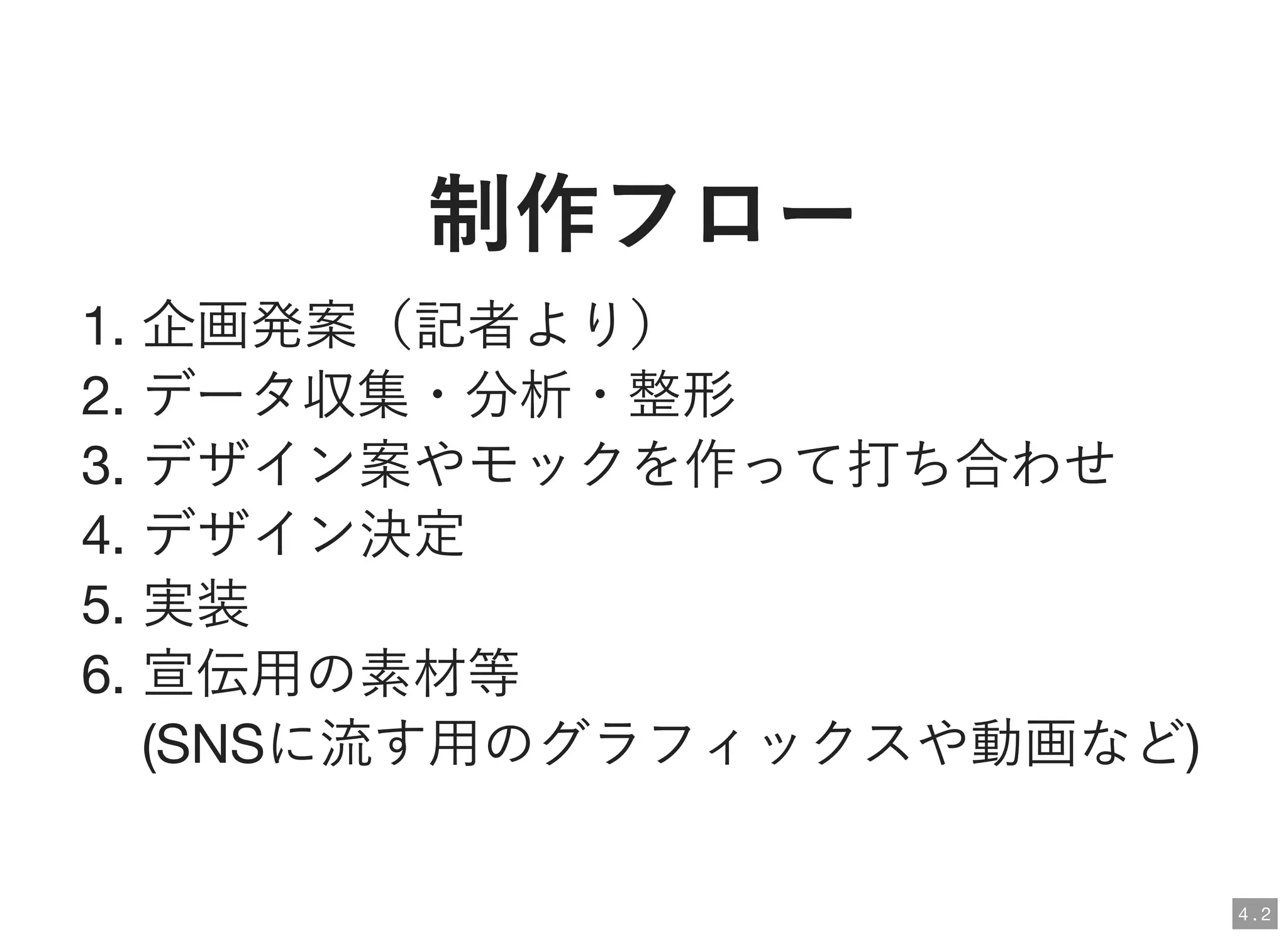 制作フロー制作フロー
1. 企画発案（記者より）
2. データ収集・分析・整形
3. デザイン案やモックを作って打ち合わせ
4. デザイン決定
5. 実装
6. 宣伝用の素材等
(SNSに流す用のグラフィックスや動画など)
4 . 2
 