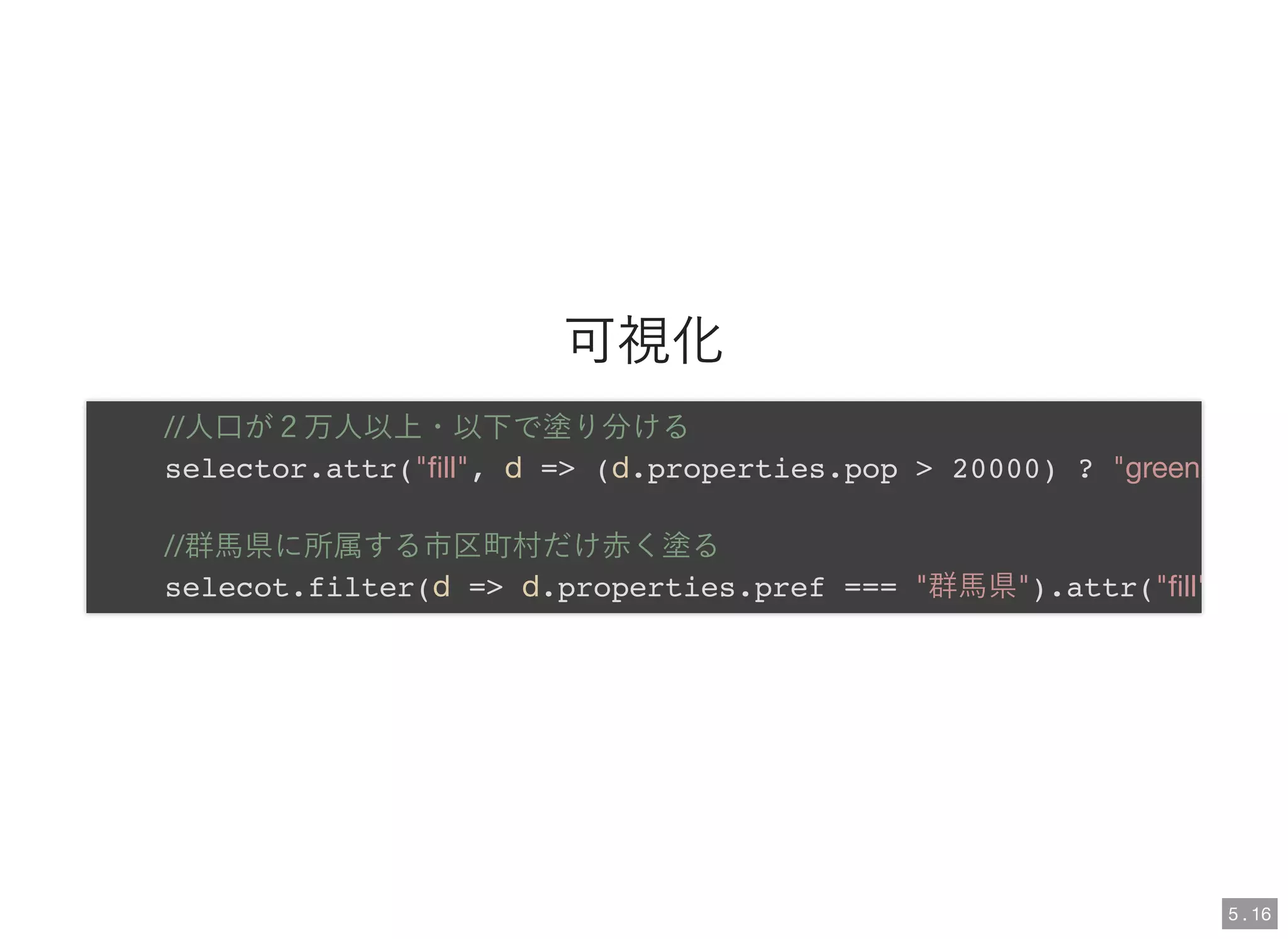 可視化
//人口が２万人以上・以下で塗り分ける
selector.attr("ﬁll", d => (d.properties.pop > 20000) ? "green
//群馬県に所属する市区町村だけ赤く塗る
selecot.filter(d => d.properties.pref === "群馬県").attr("ﬁll"
5 . 16
 