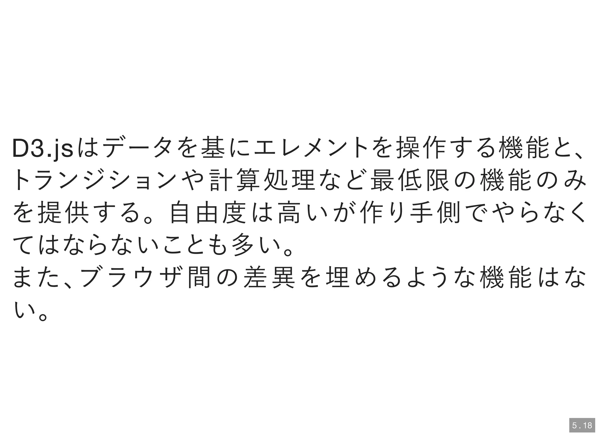 D3.jsはデータを基にエレメントを操作する機能と、
トランジションや計算処理など最低限の機能のみ
を提供する。自由度は高いが作り手側でやらなく
てはならないことも多い。
また、ブラウザ間の差異を埋めるような機能はな
い。
5 . 18
 