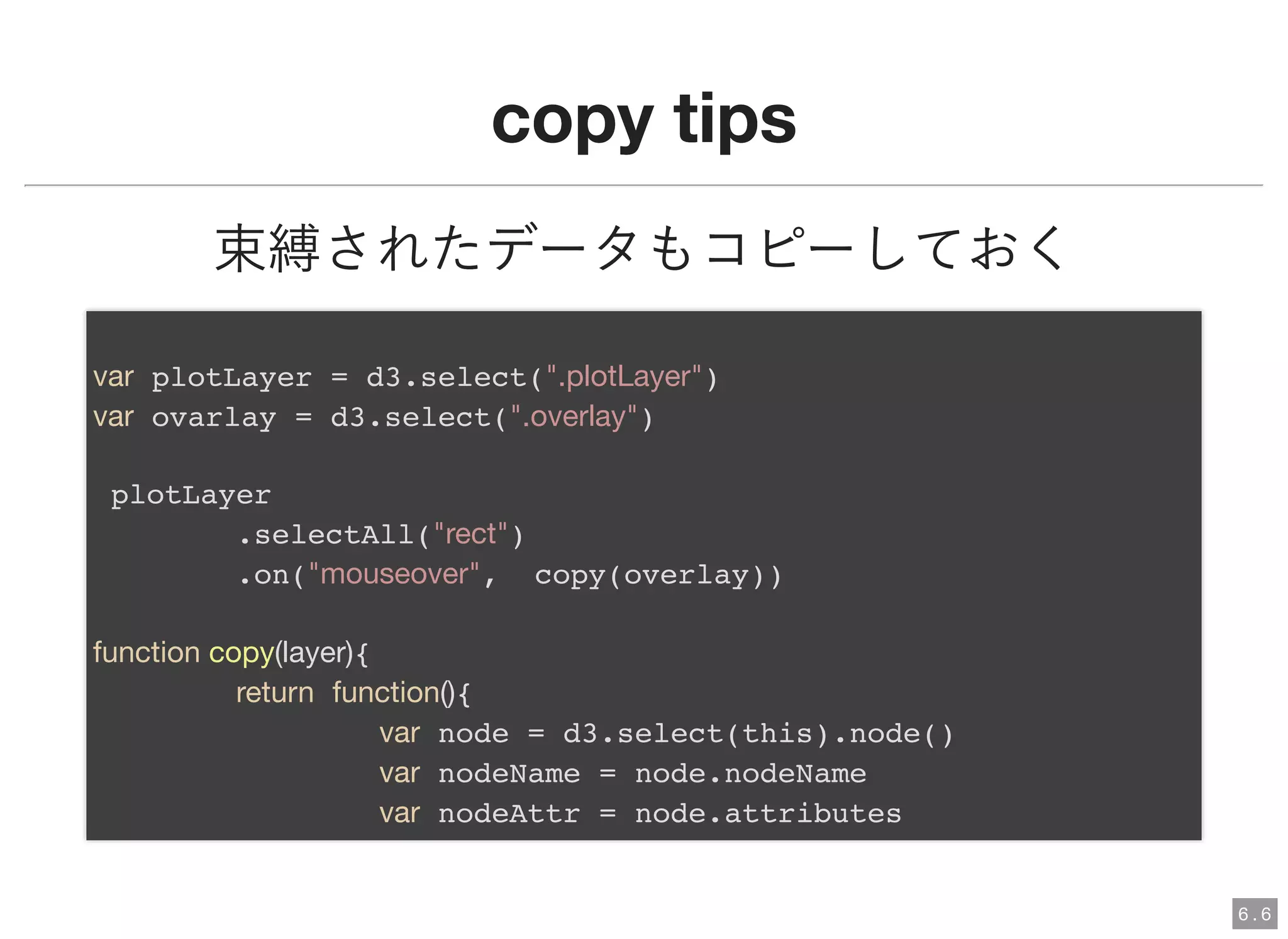 copy tipscopy tips
束縛されたデータもコピーしておく
var plotLayer = d3.select(".plotLayer")
var ovarlay = d3.select(".overlay")
plotLayer
.selectAll("rect")
.on("mouseover", copy(overlay))
function copy(layer){
return function(){
var node = d3.select(this).node()
var nodeName = node.nodeName
var nodeAttr = node.attributes
6 . 6
 