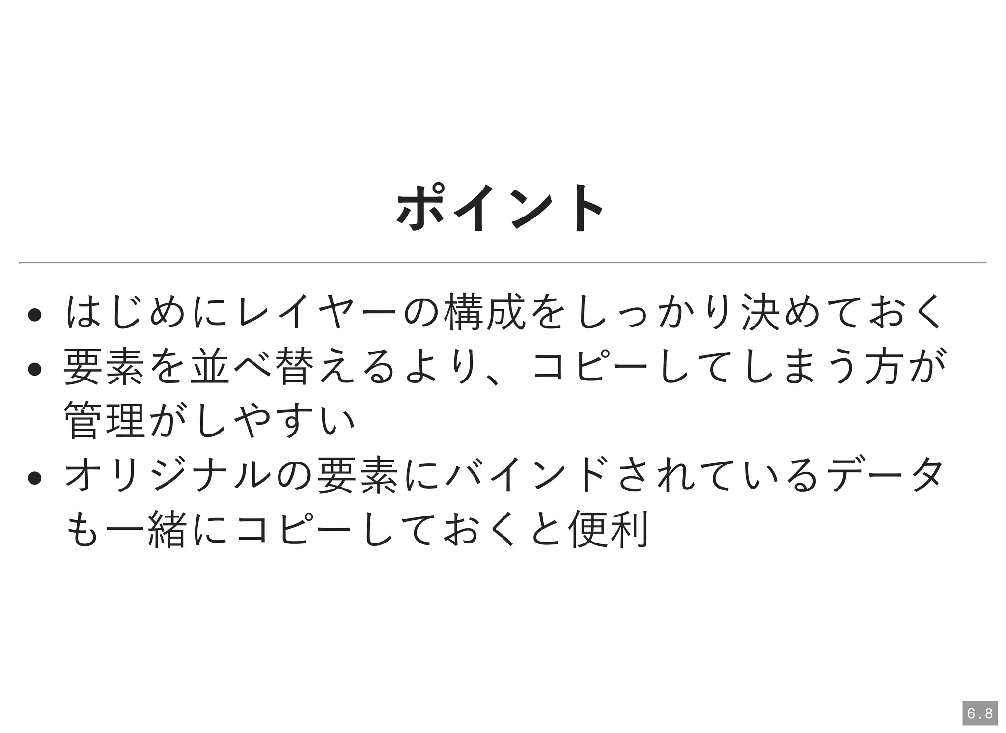 ポイントポイント
はじめにレイヤーの構成をしっかり決めておく
要素を並べ替えるより、コピーしてしまう方が
管理がしやすい
オリジナルの要素にバインドされているデータ
も一緒にコピーしておくと便利
6 . 8
 
