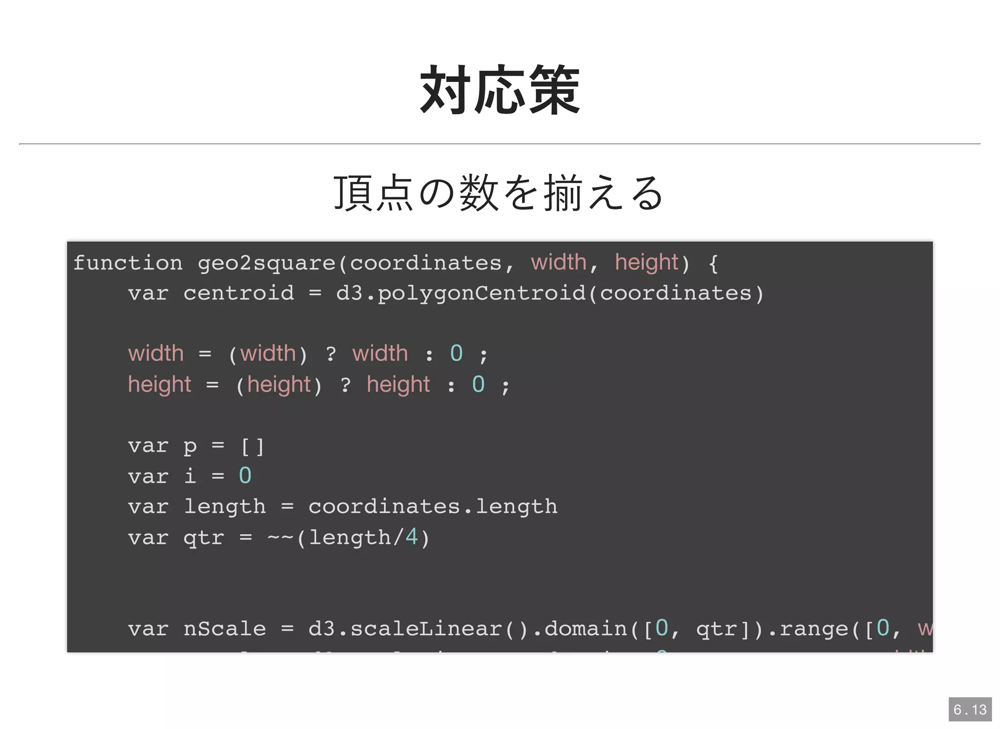 対応策対応策
頂点の数を揃える
function geo2square(coordinates, width, height) {
var centroid = d3.polygonCentroid(coordinates)
width = (width) ? width : 0 ;
height = (height) ? height : 0 ;
var p = []
var i = 0
var length = coordinates.length
var qtr = ~~(length/4)
var nScale = d3.scaleLinear().domain([0, qtr]).range([0, w
l d3 l i d i 0 idth
6 . 13
 
