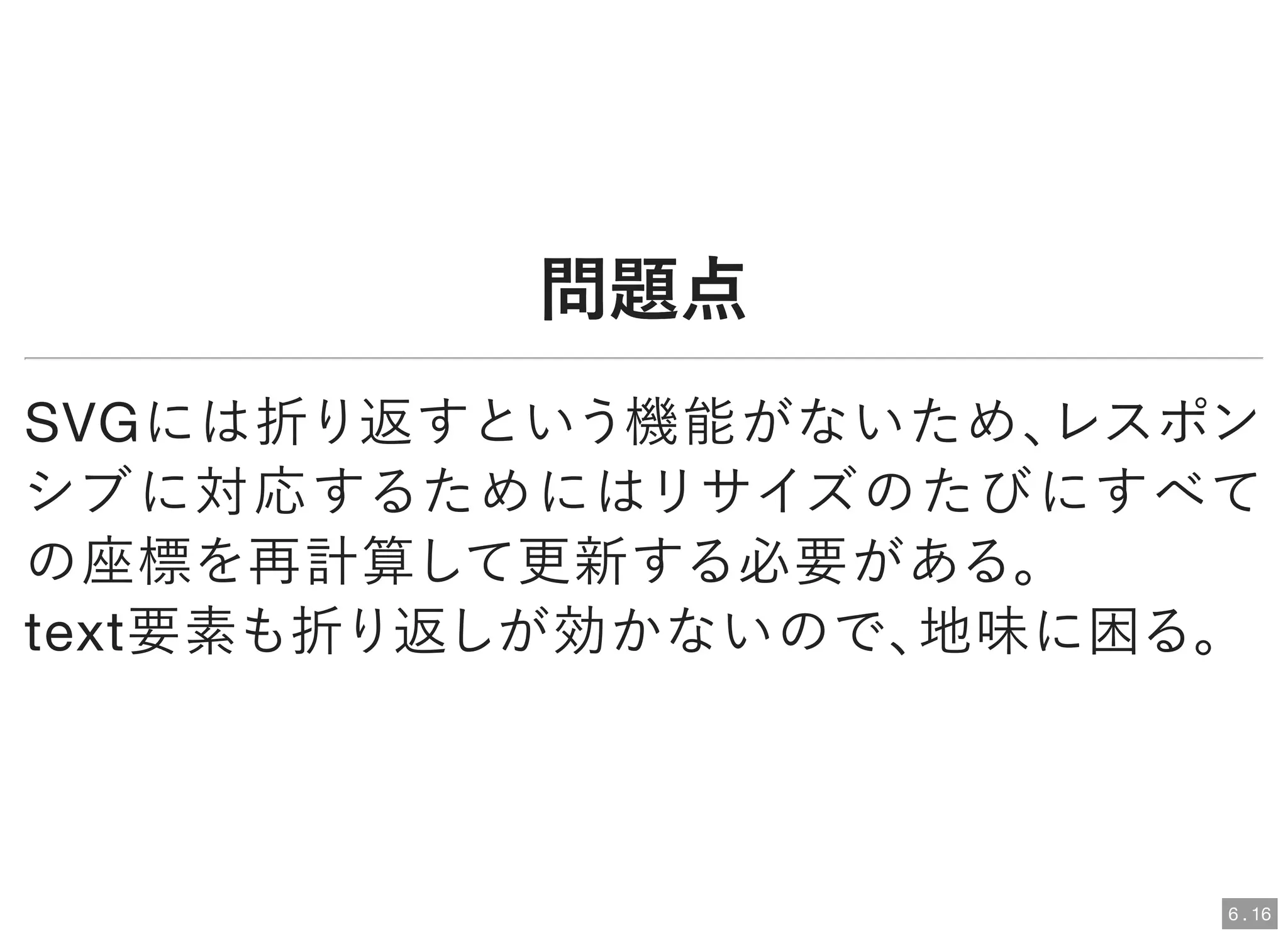 問題点問題点
SVGには折り返すという機能がないため、レスポン
シブに対応するためにはリサイズのたびにすべて
の座標を再計算して更新する必要がある。
text要素も折り返しが効かないので、地味に困る。
6 . 16
 