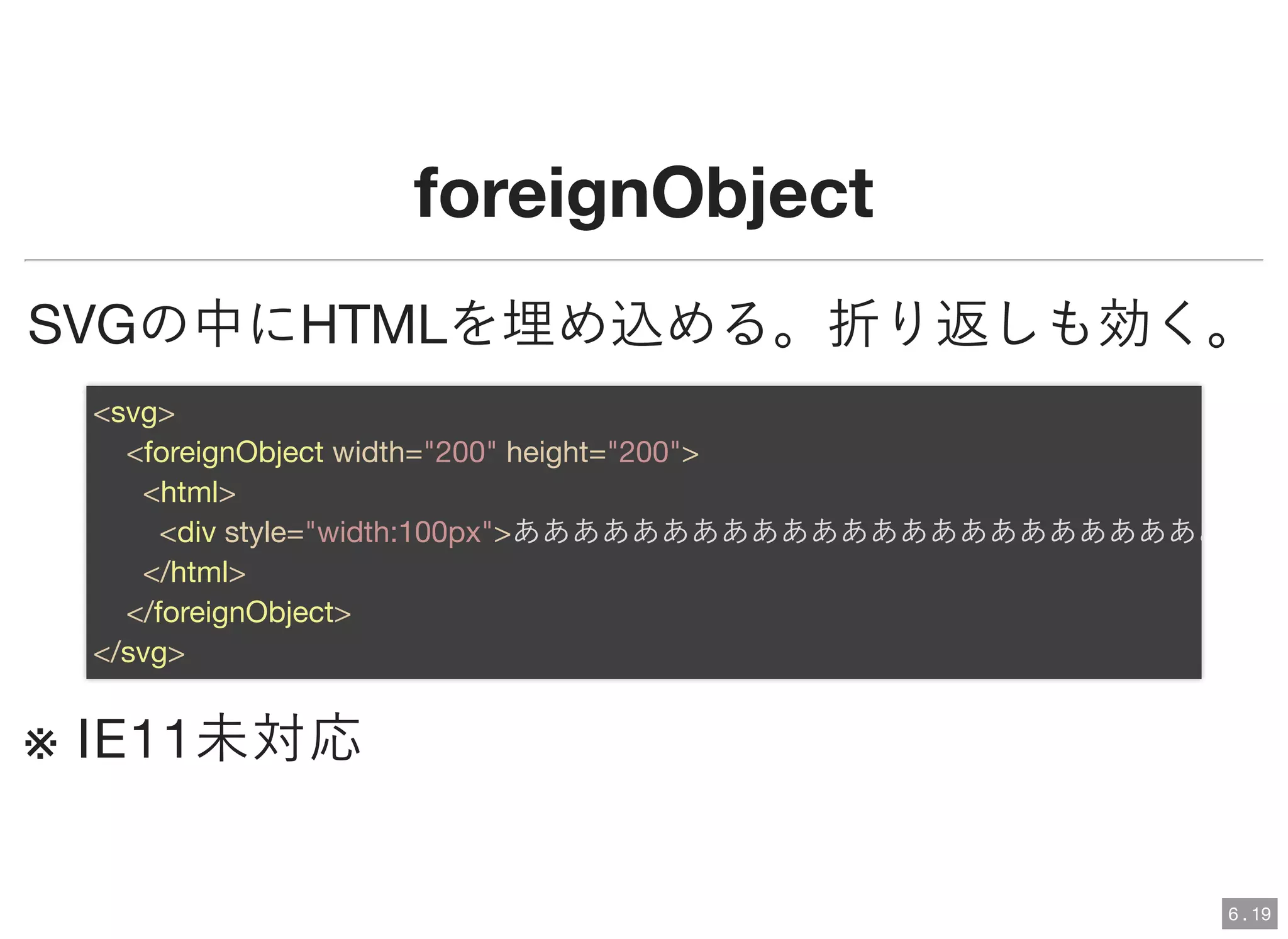 foreignObjectforeignObject
SVGの中にHTMLを埋め込める。折り返しも効く。
※ IE11未対応
<svg>
<foreignObject width="200" height="200">
<html>
<div style="width:100px">ああああああああああああああああああああああああ
</html>
</foreignObject>
</svg>
6 . 19
 