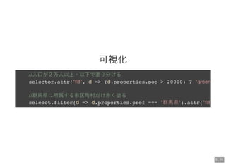 可視化
//人口が２万人以上・以下で塗り分ける
selector.attr("ﬁll", d => (d.properties.pop > 20000) ? "green
//群馬県に所属する市区町村だけ赤く塗る
selecot.filter(d => d.properties.pref === "群馬県").attr("ﬁll"
5 . 16
 