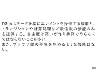 D3.jsはデータを基にエレメントを操作する機能と、
トランジションや計算処理など最低限の機能のみ
を提供する。自由度は高いが作り手側でやらなく
てはならないことも多い。
また、ブラウザ間の差異を埋めるような機能はな
い。
5 . 18
 