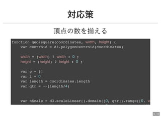 対応策対応策
頂点の数を揃える
function geo2square(coordinates, width, height) {
var centroid = d3.polygonCentroid(coordinates)
width = (width) ? width : 0 ;
height = (height) ? height : 0 ;
var p = []
var i = 0
var length = coordinates.length
var qtr = ~~(length/4)
var nScale = d3.scaleLinear().domain([0, qtr]).range([0, w
l d3 l i d i 0 idth
6 . 13
 