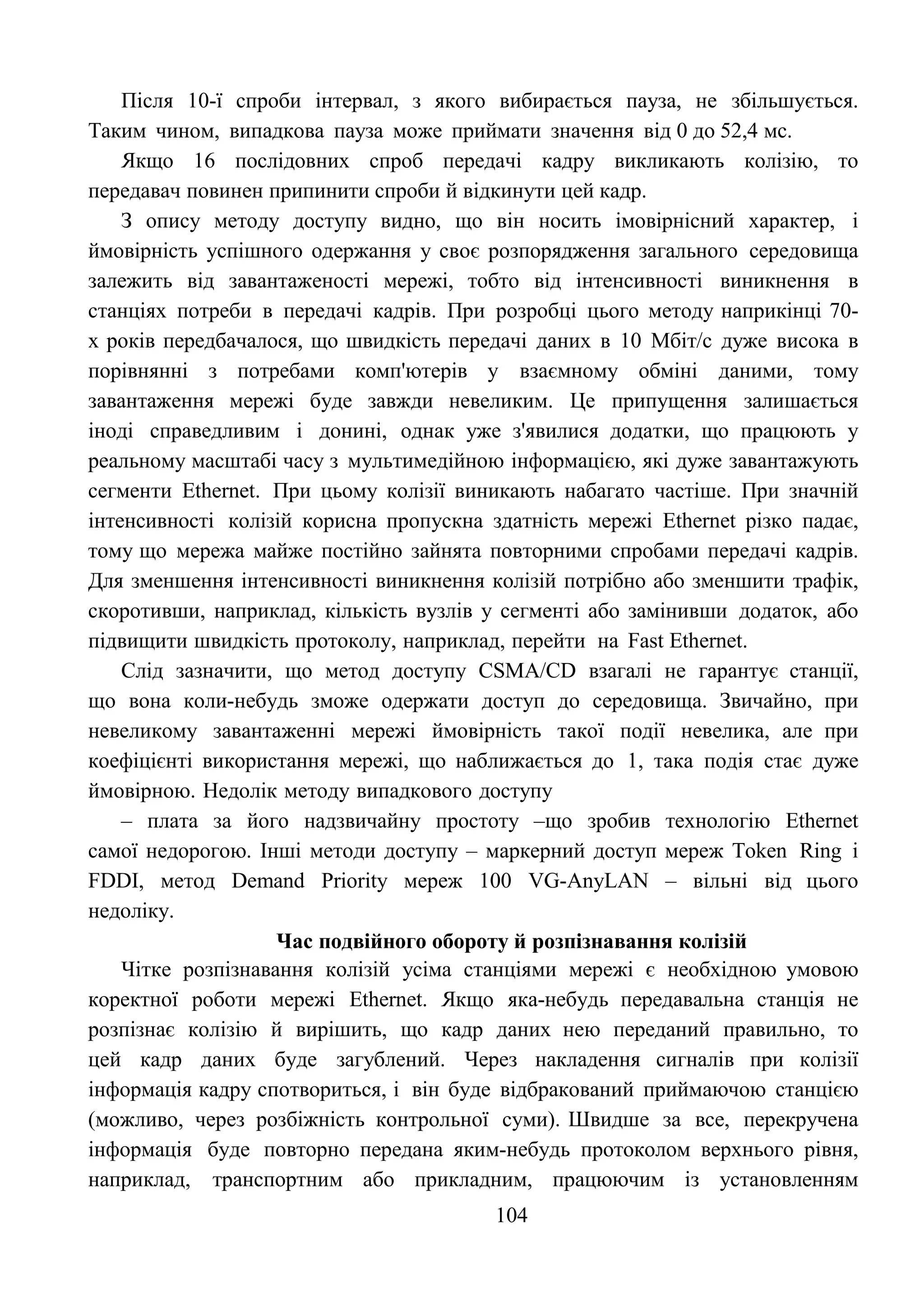 104
Після 10-ї спроби інтервал, з якого вибирається пауза, не збільшується.
Таким чином, випадкова пауза може приймати значення від 0 до 52,4 мс.
Якщо 16 послідовних спроб передачі кадру викликають колізію, то
передавач повинен припинити спроби й відкинути цей кадр.
З опису методу доступу видно, що він носить імовірнісний характер, і
ймовірність успішного одержання у своє розпорядження загального середовища
залежить від завантаженості мережі, тобто від інтенсивності виникнення в
станціях потреби в передачі кадрів. При розробці цього методу наприкінці 70-
х років передбачалося, що швидкість передачі даних в 10 Мбіт/с дуже висока в
порівнянні з потребами комп'ютерів у взаємному обміні даними, тому
завантаження мережі буде завжди невеликим. Це припущення залишається
іноді справедливим і донині, однак уже з'явилися додатки, що працюють у
реальному масштабі часу з мультимедійною інформацією, які дуже завантажують
сегменти Ethernet. При цьому колізії виникають набагато частіше. При значній
інтенсивності колізій корисна пропускна здатність мережі Ethernet різко падає,
тому що мережа майже постійно зайнята повторними спробами передачі кадрів.
Для зменшення інтенсивності виникнення колізій потрібно або зменшити трафік,
скоротивши, наприклад, кількість вузлів у сегменті або замінивши додаток, або
підвищити швидкість протоколу, наприклад, перейти на Fast Ethernet.
Слід зазначити, що метод доступу CSMA/CD взагалі не гарантує станції,
що вона коли-небудь зможе одержати доступ до середовища. Звичайно, при
невеликому завантаженні мережі ймовірність такої події невелика, але при
коефіцієнті використання мережі, що наближається до 1, така подія стає дуже
ймовірною. Недолік методу випадкового доступу
– плата за його надзвичайну простоту –що зробив технологію Ethernet
самої недорогою. Інші методи доступу – маркерний доступ мереж Token Ring і
FDDI, метод Demand Priority мереж 100 VG-AnyLAN – вільні від цього
недоліку.
Час подвійного обороту й розпізнавання колізій
Чітке розпізнавання колізій усіма станціями мережі є необхідною умовою
коректної роботи мережі Ethernet. Якщо яка-небудь передавальна станція не
розпізнає колізію й вирішить, що кадр даних нею переданий правильно, то
цей кадр даних буде загублений. Через накладення сигналів при колізії
інформація кадру спотвориться, і він буде відбракований приймаючою станцією
(можливо, через розбіжність контрольної суми). Швидше за все, перекручена
інформація буде повторно передана яким-небудь протоколом верхнього рівня,
наприклад, транспортним або прикладним, працюючим із установленням
 