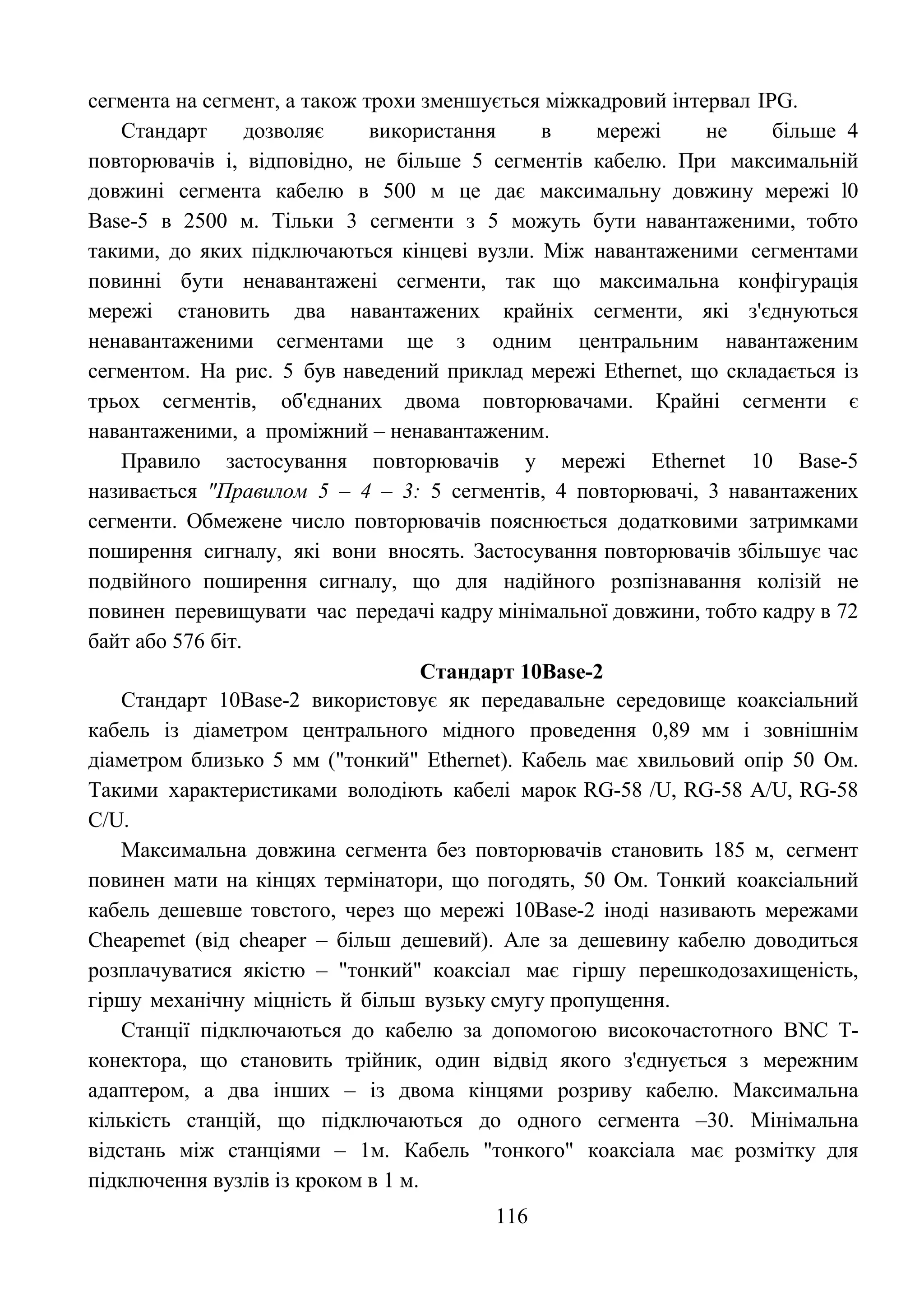 116
сегмента на сегмент, а також трохи зменшується міжкадровий інтервал IPG.
Стандарт дозволяє використання в мережі не більше 4
повторювачів і, відповідно, не більше 5 сегментів кабелю. При максимальній
довжині сегмента кабелю в 500 м це дає максимальну довжину мережі l0
Base-5 в 2500 м. Тільки 3 сегменти з 5 можуть бути навантаженими, тобто
такими, до яких підключаються кінцеві вузли. Між навантаженими сегментами
повинні бути ненавантажені сегменти, так що максимальна конфігурація
мережі становить два навантажених крайніх сегменти, які з'єднуються
ненавантаженими сегментами ще з одним центральним навантаженим
сегментом. На рис. 5 був наведений приклад мережі Ethernet, що складається із
трьох сегментів, об'єднаних двома повторювачами. Крайні сегменти є
навантаженими, а проміжний – ненавантаженим.
Правило застосування повторювачів у мережі Ethernet 10 Base-5
називається "Правилом 5 – 4 – 3: 5 сегментів, 4 повторювачі, 3 навантажених
сегменти. Обмежене число повторювачів пояснюється додатковими затримками
поширення сигналу, які вони вносять. Застосування повторювачів збільшує час
подвійного поширення сигналу, що для надійного розпізнавання колізій не
повинен перевищувати час передачі кадру мінімальної довжини, тобто кадру в 72
байт або 576 біт.
Стандарт 10Base-2
Стандарт 10Base-2 використовує як передавальне середовище коаксіальний
кабель із діаметром центрального мідного проведення 0,89 мм і зовнішнім
діаметром близько 5 мм ("тонкий" Ethernet). Кабель має хвильовий опір 50 Ом.
Такими характеристиками володіють кабелі марок RG-58 /U, RG-58 A/U, RG-58
C/U.
Максимальна довжина сегмента без повторювачів становить 185 м, сегмент
повинен мати на кінцях термінатори, що погодять, 50 Ом. Тонкий коаксіальний
кабель дешевше товстого, через що мережі 10Base-2 іноді називають мережами
Cheapemet (від cheaper – більш дешевий). Але за дешевину кабелю доводиться
розплачуватися якістю – "тонкий" коаксіал має гіршу перешкодозахищеність,
гіршу механічну міцність й більш вузьку смугу пропущення.
Станції підключаються до кабелю за допомогою високочастотного BNC Т-
конектора, що становить трійник, один відвід якого з'єднується з мережним
адаптером, а два інших – із двома кінцями розриву кабелю. Максимальна
кількість станцій, що підключаються до одного сегмента –30. Мінімальна
відстань між станціями – 1м. Кабель "тонкого" коаксіала має розмітку для
підключення вузлів із кроком в 1 м.
 