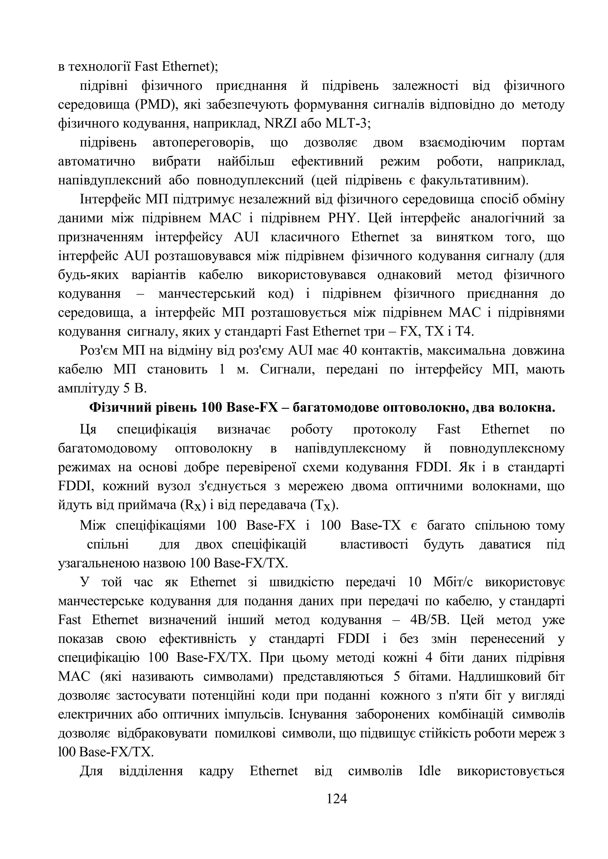 124
в технології Fast Ethernet);
підрівні фізичного приєднання й підрівень залежності від фізичного
середовища (PMD), які забезпечують формування сигналів відповідно до методу
фізичного кодування, наприклад, NRZI або MLT-3;
підрівень автопереговорів, що дозволяє двом взаємодіючим портам
автоматично вибрати найбільш ефективний режим роботи, наприклад,
напівдуплексний або повнодуплексний (цей підрівень є факультативним).
Інтерфейс МП підтримує незалежний від фізичного середовища спосіб обміну
даними між підрівнем MAC і підрівнем PHY. Цей інтерфейс аналогічний за
призначенням інтерфейсу AUI класичного Ethernet за винятком того, що
інтерфейс AUI розташовувався між підрівнем фізичного кодування сигналу (для
будь-яких варіантів кабелю використовувався однаковий метод фізичного
кодування – манчестерський код) і підрівнем фізичного приєднання до
середовища, а інтерфейс МП розташовується між підрівнем MAC і підрівнями
кодування сигналу, яких у стандарті Fast Ethernet три – FX, ТХ і Т4.
Роз'єм МП на відміну від роз'єму AUI має 40 контактів, максимальна довжина
кабелю МП становить 1 м. Сигнали, передані по інтерфейсу МП, мають
амплітуду 5 В.
Фізичний рівень 100 Base-FX – багатомодове оптоволокно, два волокна.
Ця специфікація визначає роботу протоколу Fast Ethernet по
багатомодовому оптоволокну в напівдуплексному й повнодуплексному
режимах на основі добре перевіреної схеми кодування FDDI. Як і в стандарті
FDDI, кожний вузол з'єднується з мережею двома оптичними волокнами, що
йдуть від приймача (Rх) і від передавача (Тх).
Між спеціфікаціями 100 Base-FX і 100 Base-TX є багато спільною тому
спільні для двох спеціфікацій властивості будуть даватися під
узагальненою назвою 100 Base-FX/TX.
У той час як Ethernet зі швидкістю передачі 10 Мбіт/с використовує
манчестерське кодування для подання даних при передачі по кабелю, у стандарті
Fast Ethernet визначений інший метод кодування – 4В/5В. Цей метод уже
показав свою ефективність у стандарті FDDI і без змін перенесений у
специфікацію 100 Base-FX/TX. При цьому методі кожні 4 біти даних підрівня
MAC (які називають символами) представляються 5 бітами. Надлишковий біт
дозволяє застосувати потенційні коди при поданні кожного з п'яти біт у вигляді
електричних або оптичних імпульсів. Існування заборонених комбінацій символів
дозволяє відбраковувати помилкові символи, що підвищує стійкість роботи мереж з
l00 Base-FX/TX.
Для відділення кадру Ethernet від символів Idle використовується
 