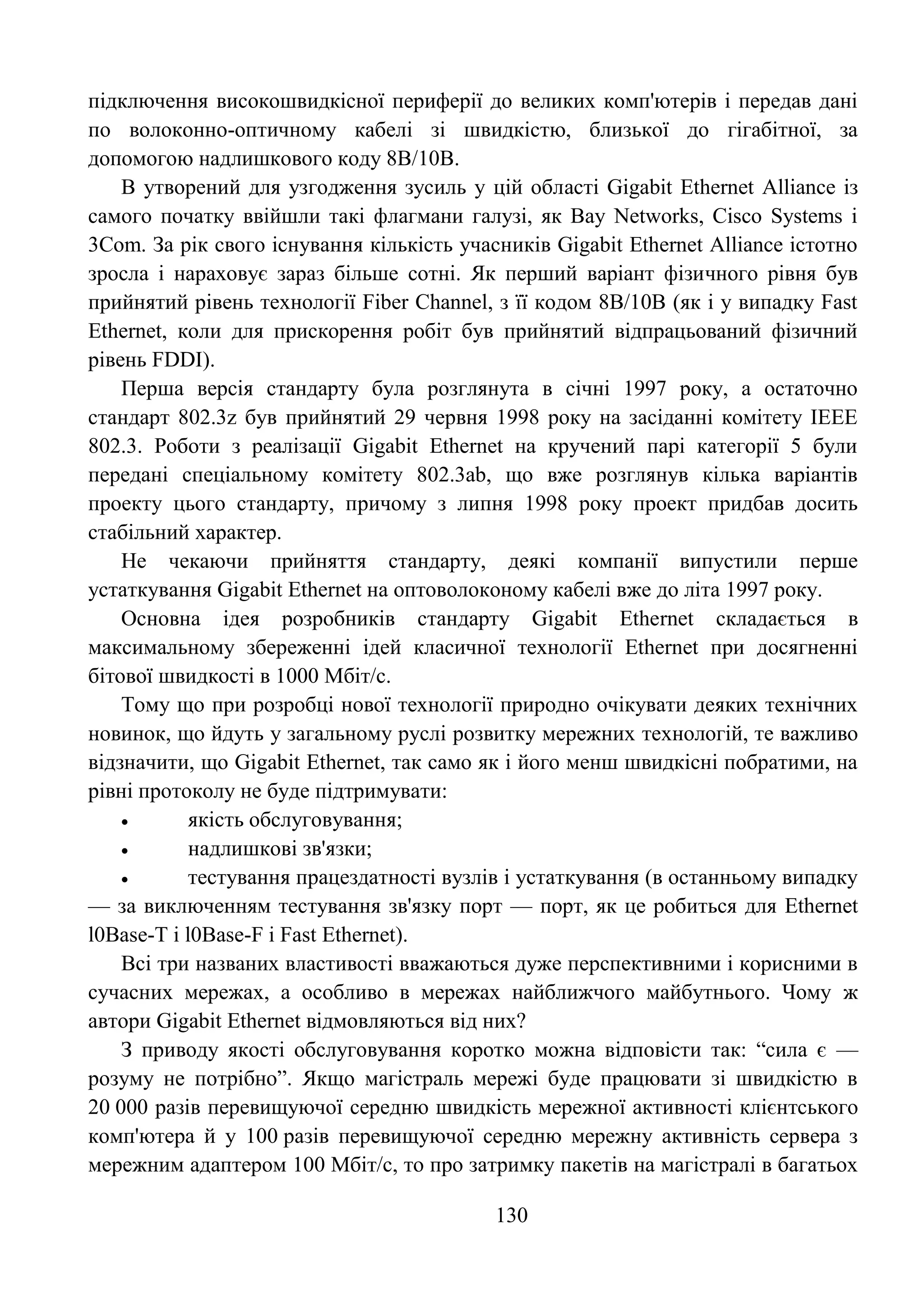 130
підключення високошвидкісної периферії до великих комп'ютерів і передав дані
по волоконно-оптичному кабелі зі швидкістю, близької до гігабітної, за
допомогою надлишкового коду 8В/10В.
В утворений для узгодження зусиль у цій області Gigabit Ethernet Alliance із
самого початку ввійшли такі флагмани галузі, як Bay Networks, Cisco Systems і
3Com. За рік свого існування кількість учасників Gigabit Ethernet Alliance істотно
зросла і нараховує зараз більше сотні. Як перший варіант фізичного рівня був
прийнятий рівень технології Fiber Channel, з її кодом 8В/10В (як і у випадку Fast
Ethernet, коли для прискорення робіт був прийнятий відпрацьований фізичний
рівень FDDI).
Перша версія стандарту була розглянута в січні 1997 року, а остаточно
стандарт 802.3z був прийнятий 29 червня 1998 року на засіданні комітету IEEE
802.3. Роботи з реалізації Gigabit Ethernet на кручений парі категорії 5 були
передані спеціальному комітету 802.3ab, що вже розглянув кілька варіантів
проекту цього стандарту, причому з липня 1998 року проект придбав досить
стабільний характер.
Не чекаючи прийняття стандарту, деякі компанії випустили перше
устаткування Gigabit Ethernet на оптоволоконому кабелі вже до літа 1997 року.
Основна ідея розробників стандарту Gigabit Ethernet складається в
максимальному збереженні ідей класичної технології Ethernet при досягненні
бітової швидкості в 1000 Мбіт/с.
Тому що при розробці нової технології природно очікувати деяких технічних
новинок, що йдуть у загальному руслі розвитку мережних технологій, те важливо
відзначити, що Gigabit Ethernet, так само як і його менш швидкісні побратими, на
рівні протоколу не буде підтримувати:
 якість обслуговування;
 надлишкові зв'язки;
 тестування працездатності вузлів і устаткування (в останньому випадку
— за виключенням тестування зв'язку порт — порт, як це робиться для Ethernet
l0Base-T і l0Base-F і Fast Ethernet).
Всі три названих властивості вважаються дуже перспективними і корисними в
сучасних мережах, а особливо в мережах найближчого майбутнього. Чому ж
автори Gigabit Ethernet відмовляються від них?
З приводу якості обслуговування коротко можна відповісти так: ―сила є —
розуму не потрібно‖. Якщо магістраль мережі буде працювати зі швидкістю в
20 000 разів перевищуючої середню швидкість мережної активності клієнтського
комп'ютера й у 100 разів перевищуючої середню мережну активність сервера з
мережним адаптером 100 Мбіт/с, то про затримку пакетів на магістралі в багатьох
 