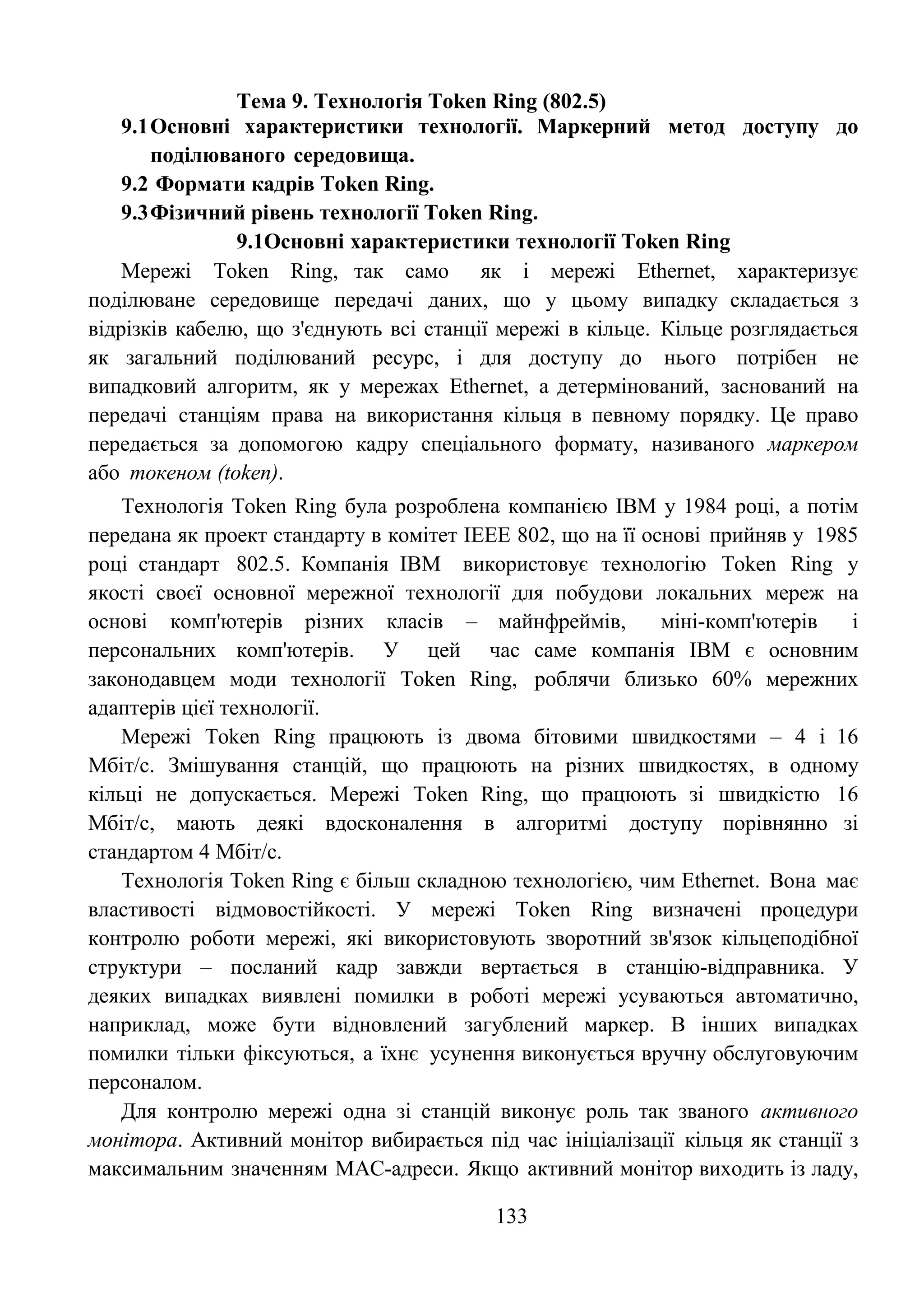 133
Тема 9. Технологія Token Ring (802.5)
9.1Основні характеристики технології. Маркерний метод доступу до
поділюваного середовища.
9.2 Формати кадрів Token Ring.
9.3Фізичний рівень технології Token Ring.
9.1Основні характеристики технології Token Ring
Мережі Token Ring, так само як і мережі Ethernet, характеризує
поділюване середовище передачі даних, що у цьому випадку складається з
відрізків кабелю, що з'єднують всі станції мережі в кільце. Кільце розглядається
як загальний поділюваний ресурс, і для доступу до нього потрібен не
випадковий алгоритм, як у мережах Ethernet, а детермінований, заснований на
передачі станціям права на використання кільця в певному порядку. Це право
передається за допомогою кадру спеціального формату, називаного маркером
або токеном (token).
Технологія Token Ring була розроблена компанією IBM у 1984 році, а потім
передана як проект стандарту в комітет IEEE 802, що на її основі прийняв у 1985
році стандарт 802.5. Компанія IBM використовує технологію Token Ring у
якості своєї основної мережної технології для побудови локальних мереж на
основі комп'ютерів різних класів – майнфреймів, міні-комп'ютерів і
персональних комп'ютерів. У цей час саме компанія IBM є основним
законодавцем моди технології Token Ring, роблячи близько 60% мережних
адаптерів цієї технології.
Мережі Token Ring працюють із двома бітовими швидкостями – 4 і 16
Мбіт/с. Змішування станцій, що працюють на різних швидкостях, в одному
кільці не допускається. Мережі Token Ring, що працюють зі швидкістю 16
Мбіт/с, мають деякі вдосконалення в алгоритмі доступу порівнянно зі
стандартом 4 Мбіт/с.
Технологія Token Ring є більш складною технологією, чим Ethernet. Вона має
властивості відмовостійкості. У мережі Token Ring визначені процедури
контролю роботи мережі, які використовують зворотний зв'язок кільцеподібної
структури – посланий кадр завжди вертається в станцію-відправника. У
деяких випадках виявлені помилки в роботі мережі усуваються автоматично,
наприклад, може бути відновлений загублений маркер. В інших випадках
помилки тільки фіксуються, а їхнє усунення виконується вручну обслуговуючим
персоналом.
Для контролю мережі одна зі станцій виконує роль так званого активного
монітора. Активний монітор вибирається під час ініціалізації кільця як станції з
максимальним значенням МАС-адреси. Якщо активний монітор виходить із ладу,
 