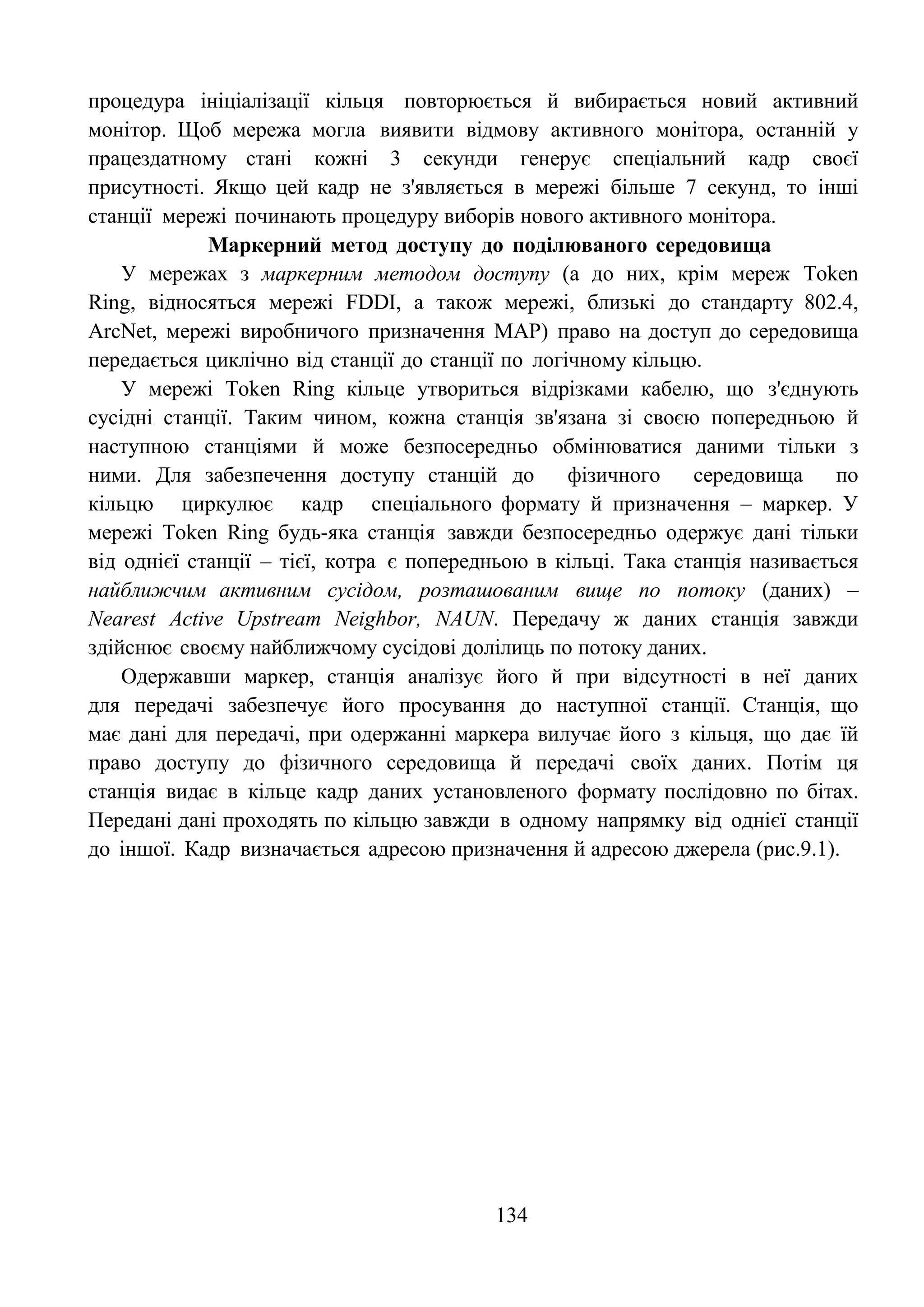 134
процедура ініціалізації кільця повторюється й вибирається новий активний
монітор. Щоб мережа могла виявити відмову активного монітора, останній у
працездатному стані кожні 3 секунди генерує спеціальний кадр своєї
присутності. Якщо цей кадр не з'являється в мережі більше 7 секунд, то інші
станції мережі починають процедуру виборів нового активного монітора.
Маркерний метод доступу до поділюваного середовища
У мережах з маркерним методом доступу (а до них, крім мереж Token
Ring, відносяться мережі FDDI, а також мережі, близькі до стандарту 802.4,
ArcNet, мережі виробничого призначення MAP) право на доступ до середовища
передається циклічно від станції до станції по логічному кільцю.
У мережі Token Ring кільце утвориться відрізками кабелю, що з'єднують
сусідні станції. Таким чином, кожна станція зв'язана зі своєю попередньою й
наступною станціями й може безпосередньо обмінюватися даними тільки з
ними. Для забезпечення доступу станцій до фізичного середовища по
кільцю циркулює кадр спеціального формату й призначення – маркер. У
мережі Token Ring будь-яка станція завжди безпосередньо одержує дані тільки
від однієї станції – тієї, котра є попередньою в кільці. Така станція називається
найближчим активним сусідом, розташованим вище по потоку (даних) –
Nearest Active Upstream Neighbor, NAUN. Передачу ж даних станція завжди
здійснює своєму найближчому сусідові долілиць по потоку даних.
Одержавши маркер, станція аналізує його й при відсутності в неї даних
для передачі забезпечує його просування до наступної станції. Станція, що
має дані для передачі, при одержанні маркера вилучає його з кільця, що дає їй
право доступу до фізичного середовища й передачі своїх даних. Потім ця
станція видає в кільце кадр даних установленого формату послідовно по бітах.
Передані дані проходять по кільцю завжди в одному напрямку від однієї станції
до іншої. Кадр визначається адресою призначення й адресою джерела (рис.9.1).
 