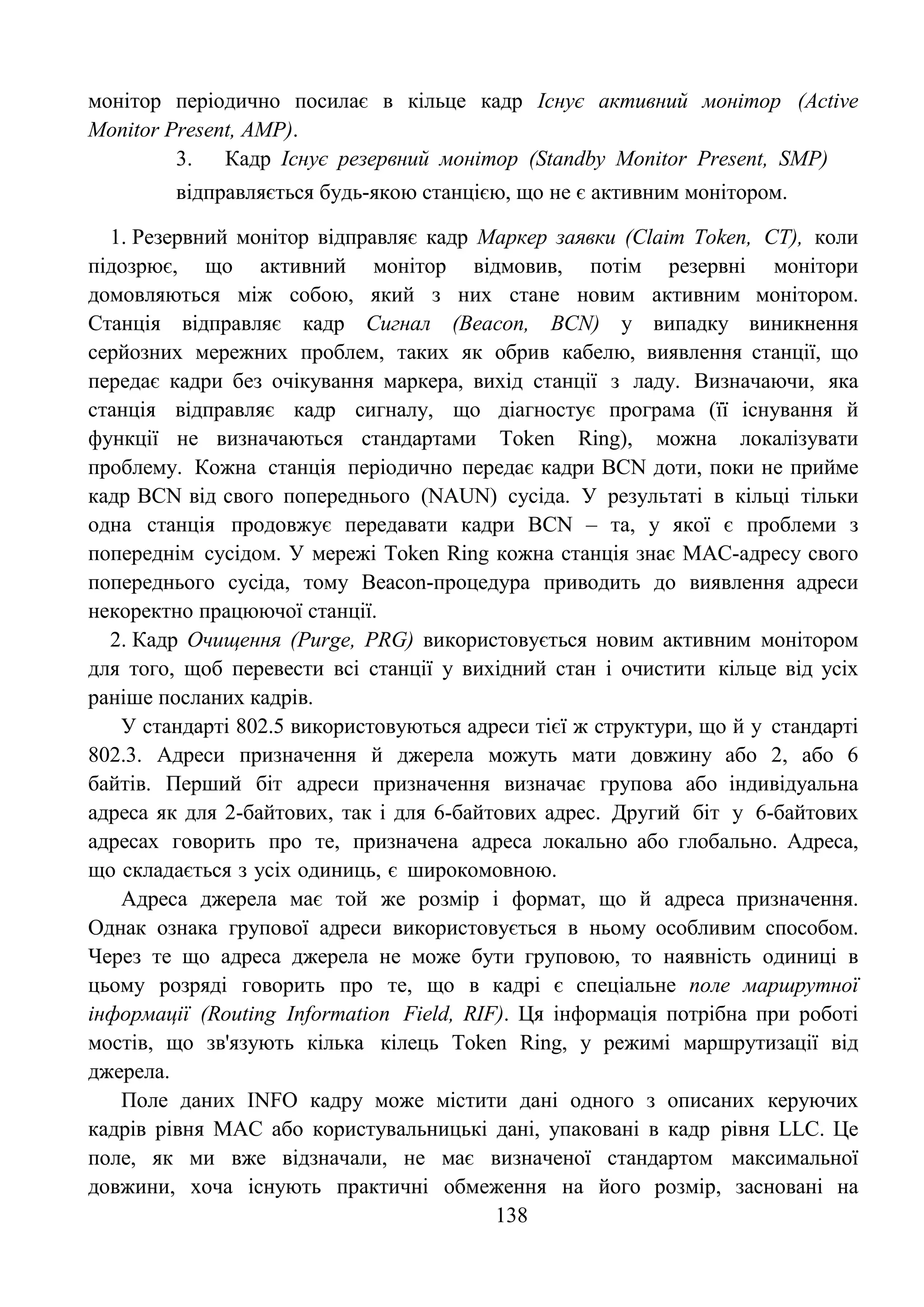 138
монітор періодично посилає в кільце кадр Існує активний монітор (Active
Monitor Present, AMP).
3. Кадр Існує резервний монітор (Standby Monitor Present, SMP)
відправляється будь-якою станцією, що не є активним монітором.
1. Резервний монітор відправляє кадр Маркер заявки (Claim Token, CT), коли
підозрює, що активний монітор відмовив, потім резервні монітори
домовляються між собою, який з них стане новим активним монітором.
Станція відправляє кадр Сигнал (Beacon, BCN) у випадку виникнення
серйозних мережних проблем, таких як обрив кабелю, виявлення станції, що
передає кадри без очікування маркера, вихід станції з ладу. Визначаючи, яка
станція відправляє кадр сигналу, що діагностує програма (її існування й
функції не визначаються стандартами Token Ring), можна локалізувати
проблему. Кожна станція періодично передає кадри BCN доти, поки не прийме
кадр BCN від свого попереднього (NAUN) сусіда. У результаті в кільці тільки
одна станція продовжує передавати кадри BCN – та, у якої є проблеми з
попереднім сусідом. У мережі Token Ring кожна станція знає МАС-адресу свого
попереднього сусіда, тому Beacon-процедура приводить до виявлення адреси
некоректно працюючої станції.
2. Кадр Очищення (Purge, PRG) використовується новим активним монітором
для того, щоб перевести всі станції у вихідний стан і очистити кільце від усіх
раніше посланих кадрів.
У стандарті 802.5 використовуються адреси тієї ж структури, що й у стандарті
802.3. Адреси призначення й джерела можуть мати довжину або 2, або 6
байтів. Перший біт адреси призначення визначає групова або індивідуальна
адреса як для 2-байтових, так і для 6-байтових адрес. Другий біт у 6-байтових
адресах говорить про те, призначена адреса локально або глобально. Адреса,
що складається з усіх одиниць, є широкомовною.
Адреса джерела має той же розмір і формат, що й адреса призначення.
Однак ознака групової адреси використовується в ньому особливим способом.
Через те що адреса джерела не може бути груповою, то наявність одиниці в
цьому розряді говорить про те, що в кадрі є спеціальне поле маршрутної
інформації (Routing Information Field, RIF). Ця інформація потрібна при роботі
мостів, що зв'язують кілька кілець Token Ring, у режимі маршрутизації від
джерела.
Поле даних INFO кадру може містити дані одного з описаних керуючих
кадрів рівня MAC або користувальницькі дані, упаковані в кадр рівня LLC. Це
поле, як ми вже відзначали, не має визначеної стандартом максимальної
довжини, хоча існують практичні обмеження на його розмір, засновані на
 