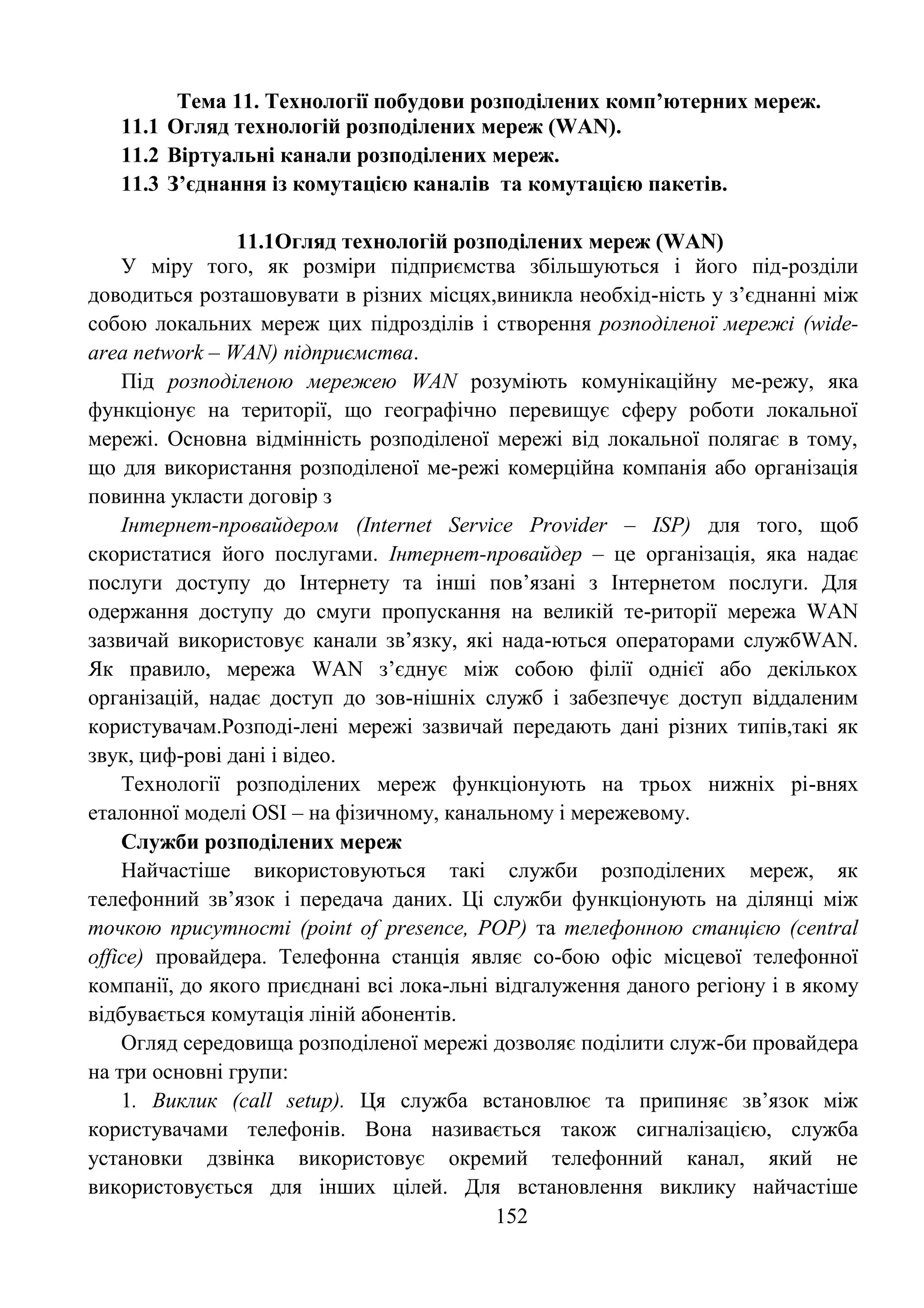 152
Тема 11. Технології побудови розподілених комп’ютерних мереж.
11.1 Огляд технологій розподілених мереж (WAN).
11.2 Віртуальні канали розподілених мереж.
11.3 З’єднання із комутацією каналів та комутацією пакетів.
11.1Огляд технологій розподілених мереж (WAN)
У міру того, як розміри підприємства збільшуються і його під-розділи
доводиться розташовувати в різних місцях,виникла необхід-ність у з’єднанні між
собою локальних мереж цих підрозділів і створення розподіленої мережі (wide-
area network – WAN) підприємства.
Під розподіленою мережею WAN розуміють комунікаційну ме-режу, яка
функціонує на території, що географічно перевищує сферу роботи локальної
мережі. Основна відмінність розподіленої мережі від локальної полягає в тому,
що для використання розподіленої ме-режі комерційна компанія або організація
повинна укласти договір з
Інтернет-провайдером (Internet Service Provider – ISP) для того, щоб
скористатися його послугами. Інтернет-провайдер – це організація, яка надає
послуги доступу до Інтернету та інші пов’язані з Інтернетом послуги. Для
одержання доступу до смуги пропускання на великій те-риторії мережа WAN
зазвичай використовує канали зв’язку, які нада-ються операторами службWAN.
Як правило, мережа WAN з’єднує між собою філії однієї або декількох
організацій, надає доступ до зов-нішніх служб і забезпечує доступ віддаленим
користувачам.Розподі-лені мережі зазвичай передають дані різних типів,такі як
звук, циф-рові дані і відео.
Технології розподілених мереж функціонують на трьох нижніх рі-внях
еталонної моделі OSI – на фізичному, канальному і мережевому.
Служби розподілених мереж
Найчастіше використовуються такі служби розподілених мереж, як
телефонний зв’язок і передача даних. Ці служби функціонують на ділянці між
точкою присутності (point of presence, POP) та телефонною станцією (central
office) провайдера. Телефонна станція являє со-бою офіс місцевої телефонної
компанії, до якого приєднані всі лока-льні відгалуження даного регіону і в якому
відбувається комутація ліній абонентів.
Огляд середовища розподіленої мережі дозволяє поділити служ-би провайдера
на три основні групи:
1. Виклик (call setup). Ця служба встановлює та припиняє зв’язок між
користувачами телефонів. Вона називається також сигналізацією, служба
установки дзвінка використовує окремий телефонний канал, який не
використовується для інших цілей. Для встановлення виклику найчастіше
 