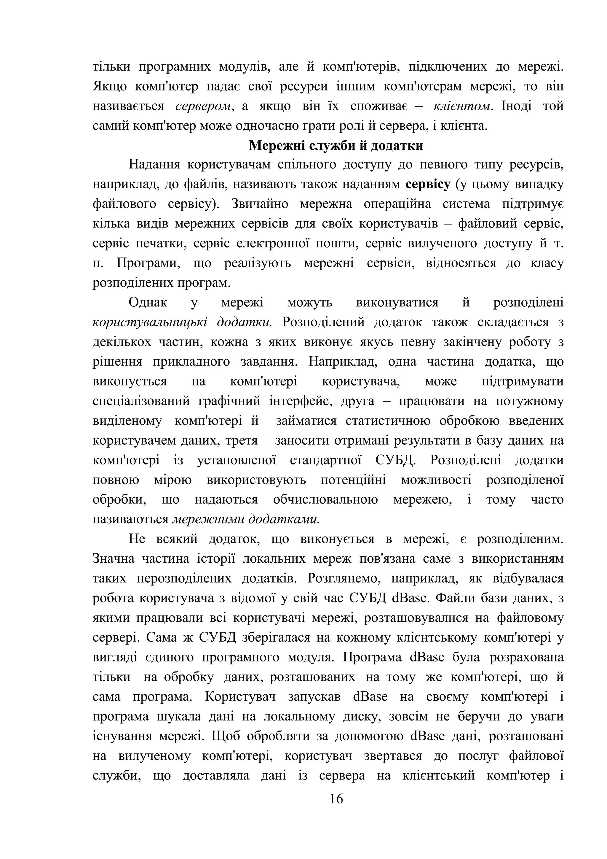 16
тільки програмних модулів, але й комп'ютерів, підключених до мережі.
Якщо комп'ютер надає свої ресурси іншим комп'ютерам мережі, то він
називається сервером, а якщо він їх споживає – клієнтом. Іноді той
самий комп'ютер може одночасно грати ролі й сервера, і клієнта.
Мережні служби й додатки
Надання користувачам спільного доступу до певного типу ресурсів,
наприклад, до файлів, називають також наданням сервісу (у цьому випадку
файлового сервісу). Звичайно мережна операційна система підтримує
кілька видів мережних сервісів для своїх користувачів – файловий сервіс,
сервіс печатки, сервіс електронної пошти, сервіс вилученого доступу й т.
п. Програми, що реалізують мережні сервіси, відносяться до класу
розподілених програм.
Однак у мережі можуть виконуватися й розподілені
користувальницькі додатки. Розподілений додаток також складається з
декількох частин, кожна з яких виконує якусь певну закінчену роботу з
рішення прикладного завдання. Наприклад, одна частина додатка, що
виконується на комп'ютері користувача, може підтримувати
спеціалізований графічний інтерфейс, друга – працювати на потужному
виділеному комп'ютері й займатися статистичною обробкою введених
користувачем даних, третя – заносити отримані результати в базу даних на
комп'ютері із установленої стандартної СУБД. Розподілені додатки
повною мірою використовують потенційні можливості розподіленої
обробки, що надаються обчислювальною мережею, і тому часто
називаються мережними додатками.
Не всякий додаток, що виконується в мережі, є розподіленим.
Значна частина історії локальних мереж пов'язана саме з використанням
таких нерозподілених додатків. Розглянемо, наприклад, як відбувалася
робота користувача з відомої у свій час СУБД dBase. Файли бази даних, з
якими працювали всі користувачі мережі, розташовувалися на файловому
сервері. Сама ж СУБД зберігалася на кожному клієнтському комп'ютері у
вигляді єдиного програмного модуля. Програма dBase була розрахована
тільки на обробку даних, розташованих на тому же комп'ютері, що й
сама програма. Користувач запускав dBase на своєму комп'ютері і
програма шукала дані на локальному диску, зовсім не беручи до уваги
існування мережі. Щоб обробляти за допомогою dBase дані, розташовані
на вилученому комп'ютері, користувач звертався до послуг файлової
служби, що доставляла дані із сервера на клієнтський комп'ютер і
 