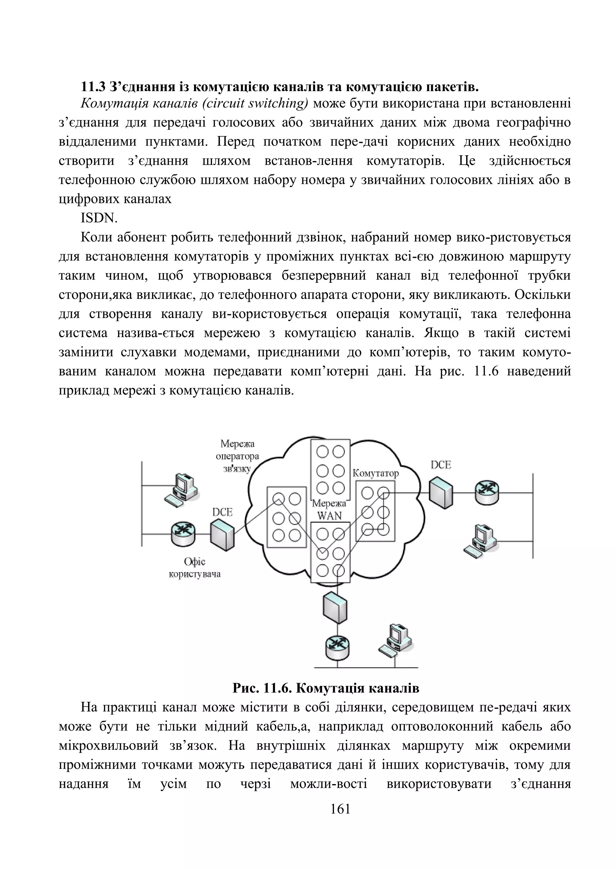 161
11.3 З’єднання із комутацією каналів та комутацією пакетів.
Комутація каналів (circuit switching) може бути використана при встановленні
з’єднання для передачі голосових або звичайних даних між двома географічно
віддаленими пунктами. Перед початком пере-дачі корисних даних необхідно
створити з’єднання шляхом встанов-лення комутаторів. Це здійснюється
телефонною службою шляхом набору номера у звичайних голосових лініях або в
цифрових каналах
ISDN.
Коли абонент робить телефонний дзвінок, набраний номер вико-ристовується
для встановлення комутаторів у проміжних пунктах всі-єю довжиною маршруту
таким чином, щоб утворювався безперервний канал від телефонної трубки
сторони,яка викликає, до телефонного апарата сторони, яку викликають. Оскільки
для створення каналу ви-користовується операція комутації, така телефонна
система назива-ється мережею з комутацією каналів. Якщо в такій системі
замінити слухавки модемами, приєднаними до комп’ютерів, то таким комуто-
ваним каналом можна передавати комп’ютерні дані. На рис. 11.6 наведений
приклад мережі з комутацією каналів.
Рис. 11.6. Комутація каналів
На практиці канал може містити в собі ділянки, середовищем пе-редачі яких
може бути не тільки мідний кабель,а, наприклад оптоволоконний кабель або
мікрохвильовий зв’язок. На внутрішніх ділянках маршруту між окремими
проміжними точками можуть передаватися дані й інших користувачів, тому для
надання їм усім по черзі можли-вості використовувати з’єднання
 