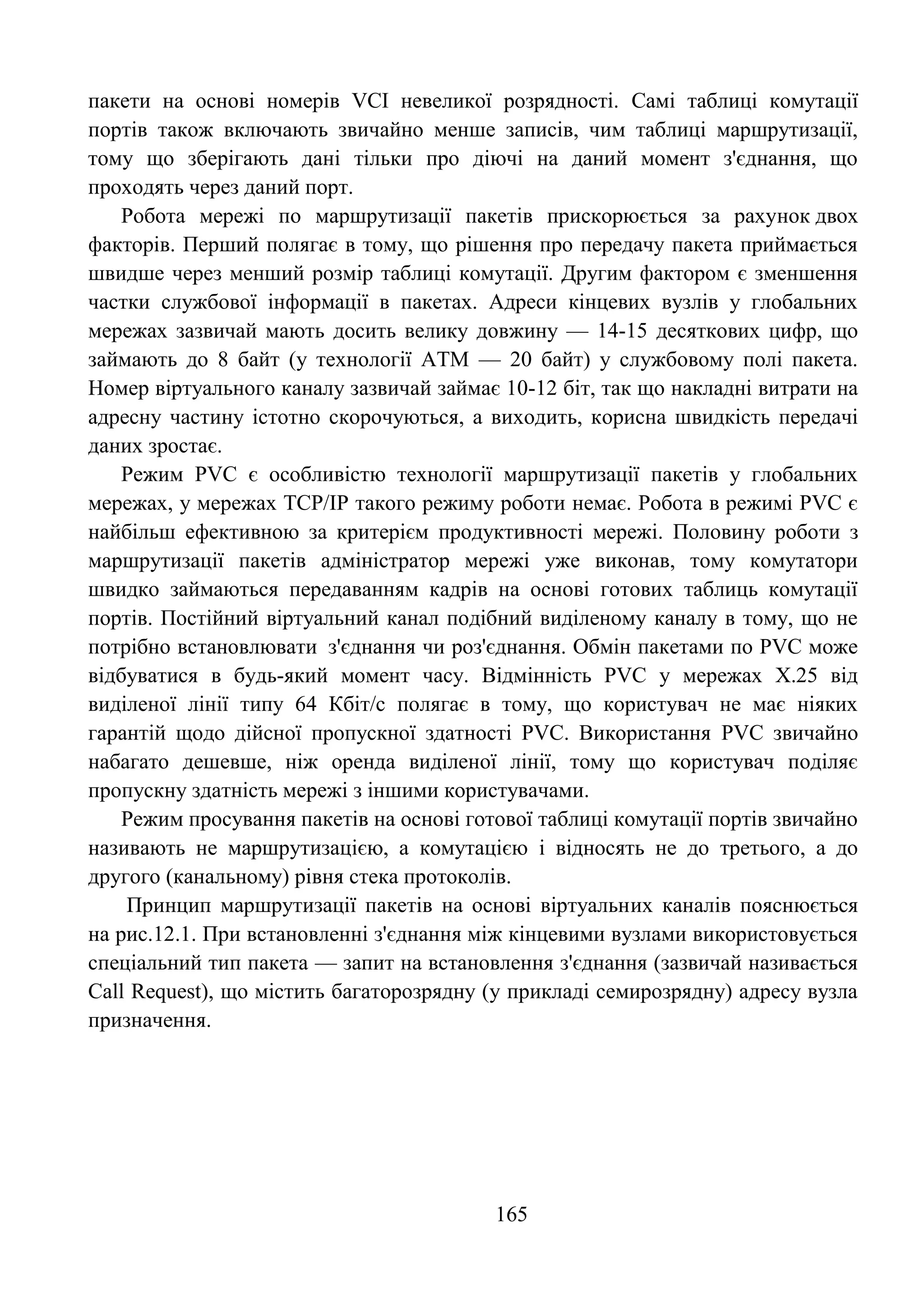 165
пакети на основі номерів VCI невеликої розрядності. Самі таблиці комутації
портів також включають звичайно менше записів, чим таблиці маршрутизації,
тому що зберігають дані тільки про діючі на даний момент з'єднання, що
проходять через даний порт.
Робота мережі по маршрутизації пакетів прискорюється за рахунок двох
факторів. Перший полягає в тому, що рішення про передачу пакета приймається
швидше через менший розмір таблиці комутації. Другим фактором є зменшення
частки службової інформації в пакетах. Адреси кінцевих вузлів у глобальних
мережах зазвичай мають досить велику довжину — 14-15 десяткових цифр, що
займають до 8 байт (у технології АТМ — 20 байт) у службовому полі пакета.
Номер віртуального каналу зазвичай займає 10-12 біт, так що накладні витрати на
адресну частину істотно скорочуються, а виходить, корисна швидкість передачі
даних зростає.
Режим PVC є особливістю технології маршрутизації пакетів у глобальних
мережах, у мережах TCP/IP такого режиму роботи немає. Робота в режимі PVC є
найбільш ефективною за критерієм продуктивності мережі. Половину роботи з
маршрутизації пакетів адміністратор мережі уже виконав, тому комутатори
швидко займаються передаванням кадрів на основі готових таблиць комутації
портів. Постійний віртуальний канал подібний виділеному каналу в тому, що не
потрібно встановлювати з'єднання чи роз'єднання. Обмін пакетами по PVC може
відбуватися в будь-який момент часу. Відмінність PVC у мережах Х.25 від
виділеної лінії типу 64 Кбіт/с полягає в тому, що користувач не має ніяких
гарантій щодо дійсної пропускної здатності PVC. Використання PVC звичайно
набагато дешевше, ніж оренда виділеної лінії, тому що користувач поділяє
пропускну здатність мережі з іншими користувачами.
Режим просування пакетів на основі готової таблиці комутації портів звичайно
називають не маршрутизацією, а комутацією і відносять не до третього, а до
другого (канальному) рівня стека протоколів.
Принцип маршрутизації пакетів на основі віртуальних каналів пояснюється
на рис.12.1. При встановленні з'єднання між кінцевими вузлами використовується
спеціальний тип пакета — запит на встановлення з'єднання (зазвичай називається
Call Request), що містить багаторозрядну (у прикладі семирозрядну) адресу вузла
призначення.
 