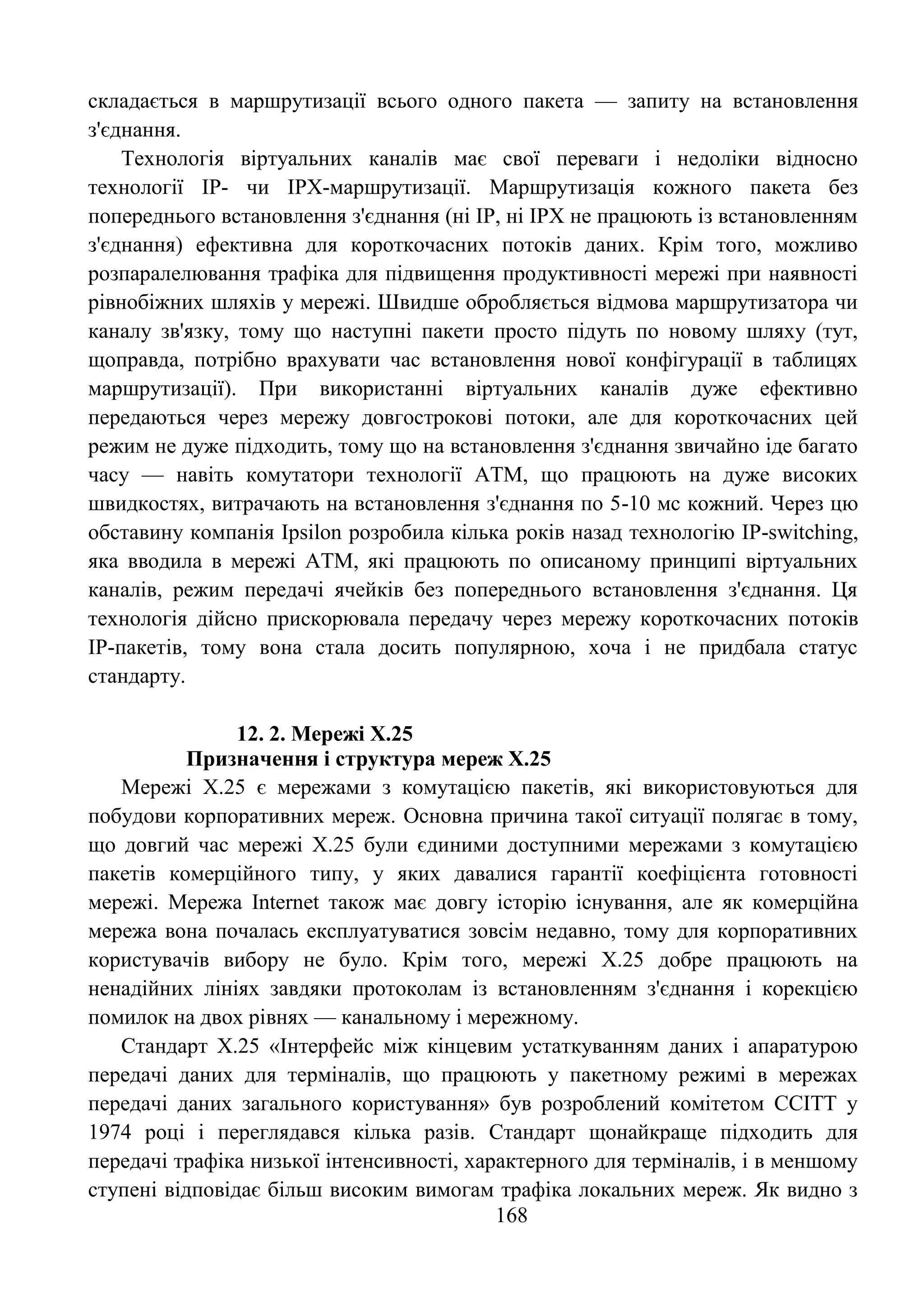 168
складається в маршрутизації всього одного пакета — запиту на встановлення
з'єднання.
Технологія віртуальних каналів має свої переваги і недоліки відносно
технології IP- чи IPX-маршрутизації. Маршрутизація кожного пакета без
попереднього встановлення з'єднання (ні IP, ні IPX не працюють із встановленням
з'єднання) ефективна для короткочасних потоків даних. Крім того, можливо
розпаралелювання трафіка для підвищення продуктивності мережі при наявності
рівнобіжних шляхів у мережі. Швидше обробляється відмова маршрутизатора чи
каналу зв'язку, тому що наступні пакети просто підуть по новому шляху (тут,
щоправда, потрібно врахувати час встановлення нової конфігурації в таблицях
маршрутизації). При використанні віртуальних каналів дуже ефективно
передаються через мережу довгострокові потоки, але для короткочасних цей
режим не дуже підходить, тому що на встановлення з'єднання звичайно іде багато
часу — навіть комутатори технології АТМ, що працюють на дуже високих
швидкостях, витрачають на встановлення з'єднання по 5-10 мс кожний. Через цю
обставину компанія Ipsilon розробила кілька років назад технологію IP-switching,
яка вводила в мережі АТМ, які працюють по описаному принципі віртуальних
каналів, режим передачі ячейків без попереднього встановлення з'єднання. Ця
технологія дійсно прискорювала передачу через мережу короткочасних потоків
IP-пакетів, тому вона стала досить популярною, хоча і не придбала статус
стандарту.
12. 2. Мережі Х.25
Призначення і структура мереж Х.25
Мережі Х.25 є мережами з комутацією пакетів, які використовуються для
побудови корпоративних мереж. Основна причина такої ситуації полягає в тому,
що довгий час мережі Х.25 були єдиними доступними мережами з комутацією
пакетів комерційного типу, у яких давалися гарантії коефіцієнта готовності
мережі. Мережа Internet також має довгу історію існування, але як комерційна
мережа вона почалась експлуатуватися зовсім недавно, тому для корпоративних
користувачів вибору не було. Крім того, мережі Х.25 добре працюють на
ненадійних лініях завдяки протоколам із встановленням з'єднання і корекцією
помилок на двох рівнях — канальному і мережному.
Стандарт Х.25 «Інтерфейс між кінцевим устаткуванням даних і апаратурою
передачі даних для терміналів, що працюють у пакетному режимі в мережах
передачі даних загального користування» був розроблений комітетом ССІТТ у
1974 році і переглядався кілька разів. Стандарт щонайкраще підходить для
передачі трафіка низької інтенсивності, характерного для терміналів, і в меншому
ступені відповідає більш високим вимогам трафіка локальних мереж. Як видно з
 