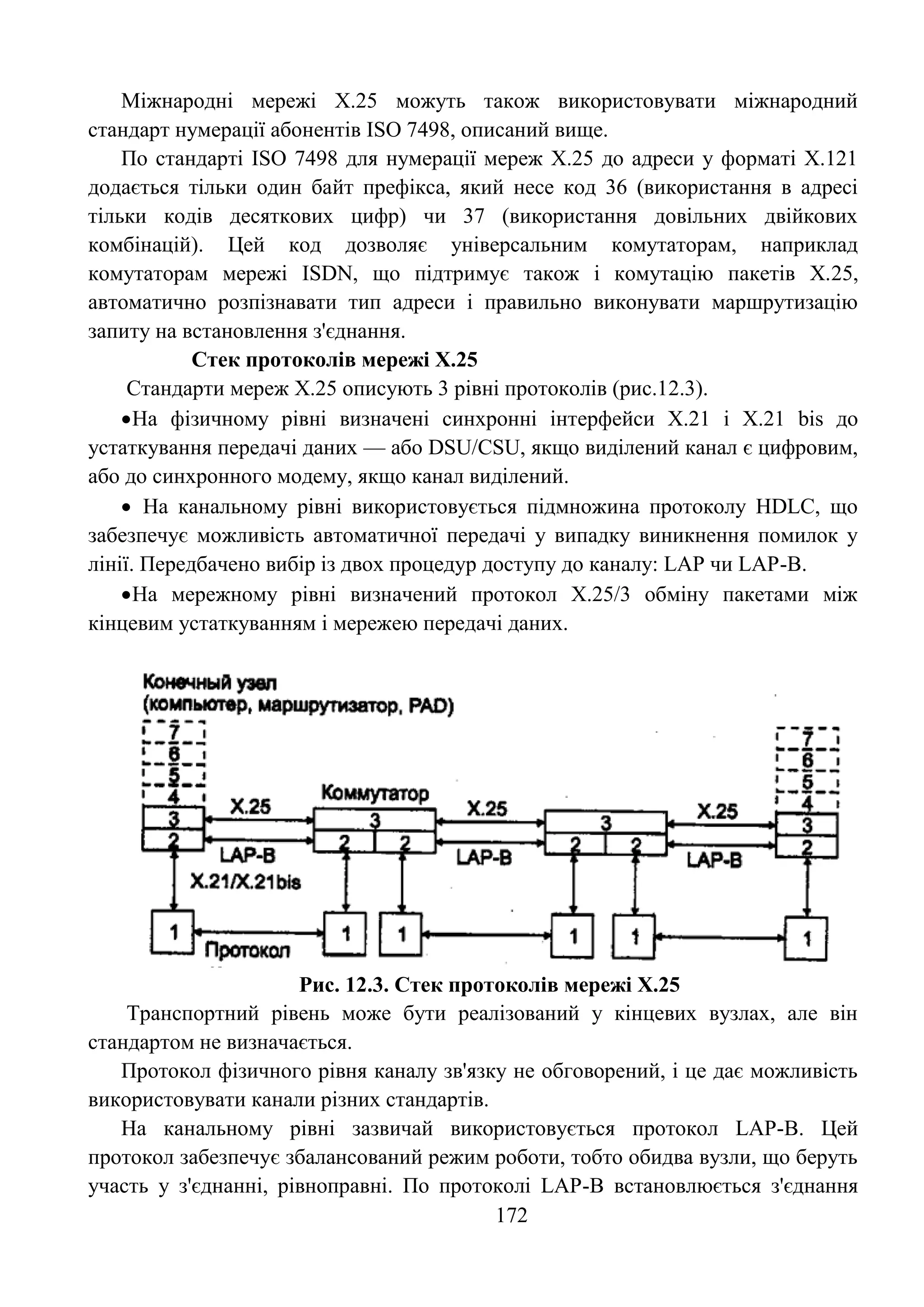 172
Міжнародні мережі Х.25 можуть також використовувати міжнародний
стандарт нумерації абонентів ISO 7498, описаний вище.
По стандарті ISO 7498 для нумерації мереж Х.25 до адреси у форматі Х.121
додається тільки один байт префікса, який несе код 36 (використання в адресі
тільки кодів десяткових цифр) чи 37 (використання довільних двійкових
комбінацій). Цей код дозволяє універсальним комутаторам, наприклад
комутаторам мережі ISDN, що підтримує також і комутацію пакетів Х.25,
автоматично розпізнавати тип адреси і правильно виконувати маршрутизацію
запиту на встановлення з'єднання.
Стек протоколів мережі Х.25
Стандарти мереж Х.25 описують 3 рівні протоколів (рис.12.3).
На фізичному рівні визначені синхронні інтерфейси Х.21 і Х.21 bis до
устаткування передачі даних — або DSU/CSU, якщо виділений канал є цифровим,
або до синхронного модему, якщо канал виділений.
 На канальному рівні використовується підмножина протоколу HDLC, що
забезпечує можливість автоматичної передачі у випадку виникнення помилок у
лінії. Передбачено вибір із двох процедур доступу до каналу: LAP чи LAP-B.
На мережному рівні визначений протокол Х.25/3 обміну пакетами між
кінцевим устаткуванням і мережею передачі даних.
Рис. 12.3. Стек протоколів мережі Х.25
Транспортний рівень може бути реалізований у кінцевих вузлах, але він
стандартом не визначається.
Протокол фізичного рівня каналу зв'язку не обговорений, і це дає можливість
використовувати канали різних стандартів.
На канальному рівні зазвичай використовується протокол LAP-B. Цей
протокол забезпечує збалансований режим роботи, тобто обидва вузли, що беруть
участь у з'єднанні, рівноправні. По протоколі LAP-B встановлюється з'єднання
 