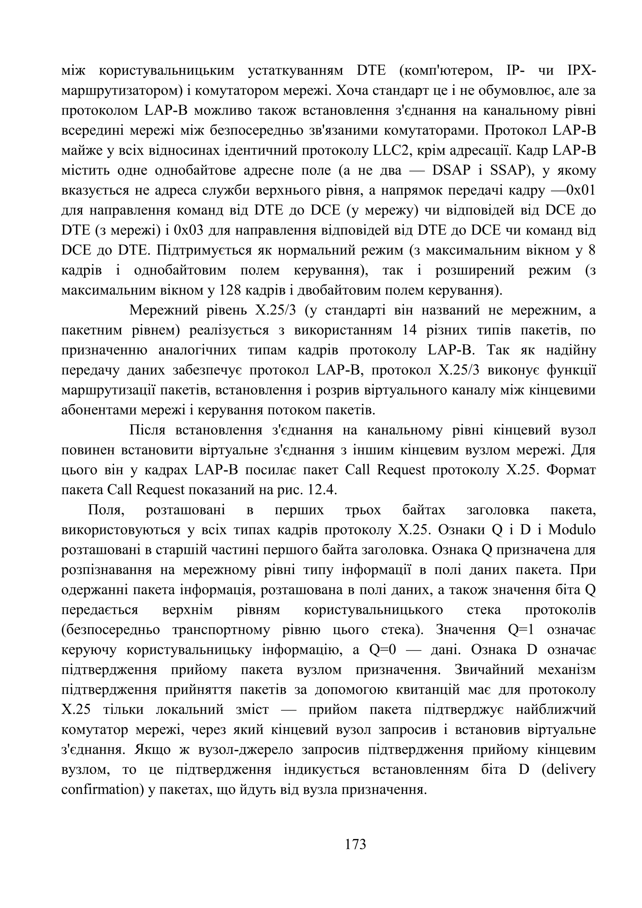 173
між користувальницьким устаткуванням DTE (комп'ютером, IP- чи IPX-
маршрутизатором) і комутатором мережі. Хоча стандарт це і не обумовлює, але за
протоколом LAP-B можливо також встановлення з'єднання на канальному рівні
всередині мережі між безпосередньо зв'язаними комутаторами. Протокол LAP-B
майже у всіх відносинах ідентичний протоколу LLC2, крім адресації. Кадр LAP-B
містить одне однобайтове адресне поле (а не два — DSAP і SSAP), у якому
вказується не адреса служби верхнього рівня, а напрямок передачі кадру —0х01
для направлення команд від DTE до DCE (у мережу) чи відповідей від DCE до
DTE (з мережі) і 0х03 для направлення відповідей від DTE до DCE чи команд від
DCE до DTE. Підтримується як нормальний режим (з максимальним вікном у 8
кадрів і однобайтовим полем керування), так і розширений режим (з
максимальним вікном у 128 кадрів і двобайтовим полем керування).
Мережний рівень Х.25/3 (у стандарті він названий не мережним, а
пакетним рівнем) реалізується з використанням 14 різних типів пакетів, по
призначенню аналогічних типам кадрів протоколу LAP-B. Так як надійну
передачу даних забезпечує протокол LAP-B, протокол Х.25/3 виконує функції
маршрутизації пакетів, встановлення і розрив віртуального каналу між кінцевими
абонентами мережі і керування потоком пакетів.
Після встановлення з'єднання на канальному рівні кінцевий вузол
повинен встановити віртуальне з'єднання з іншим кінцевим вузлом мережі. Для
цього він у кадрах LAP-B посилає пакет Call Request протоколу Х.25. Формат
пакета Call Request показаний на рис. 12.4.
Поля, розташовані в перших трьох байтах заголовка пакета,
використовуються у всіх типах кадрів протоколу Х.25. Ознаки Q і D і Modulo
розташовані в старшій частині першого байта заголовка. Ознака Q призначена для
розпізнавання на мережному рівні типу інформації в полі даних пакета. При
одержанні пакета інформація, розташована в полі даних, а також значення біта Q
передається верхнім рівням користувальницького стека протоколів
(безпосередньо транспортному рівню цього стека). Значення Q=1 означає
керуючу користувальницьку інформацію, а Q=0 — дані. Ознака D означає
підтвердження прийому пакета вузлом призначення. Звичайний механізм
підтвердження прийняття пакетів за допомогою квитанцій має для протоколу
Х.25 тільки локальний зміст — прийом пакета підтверджує найближчий
комутатор мережі, через який кінцевий вузол запросив і встановив віртуальне
з'єднання. Якщо ж вузол-джерело запросив підтвердження прийому кінцевим
вузлом, то це підтвердження індикується встановленням біта D (delivery
confirmation) у пакетах, що йдуть від вузла призначення.
 