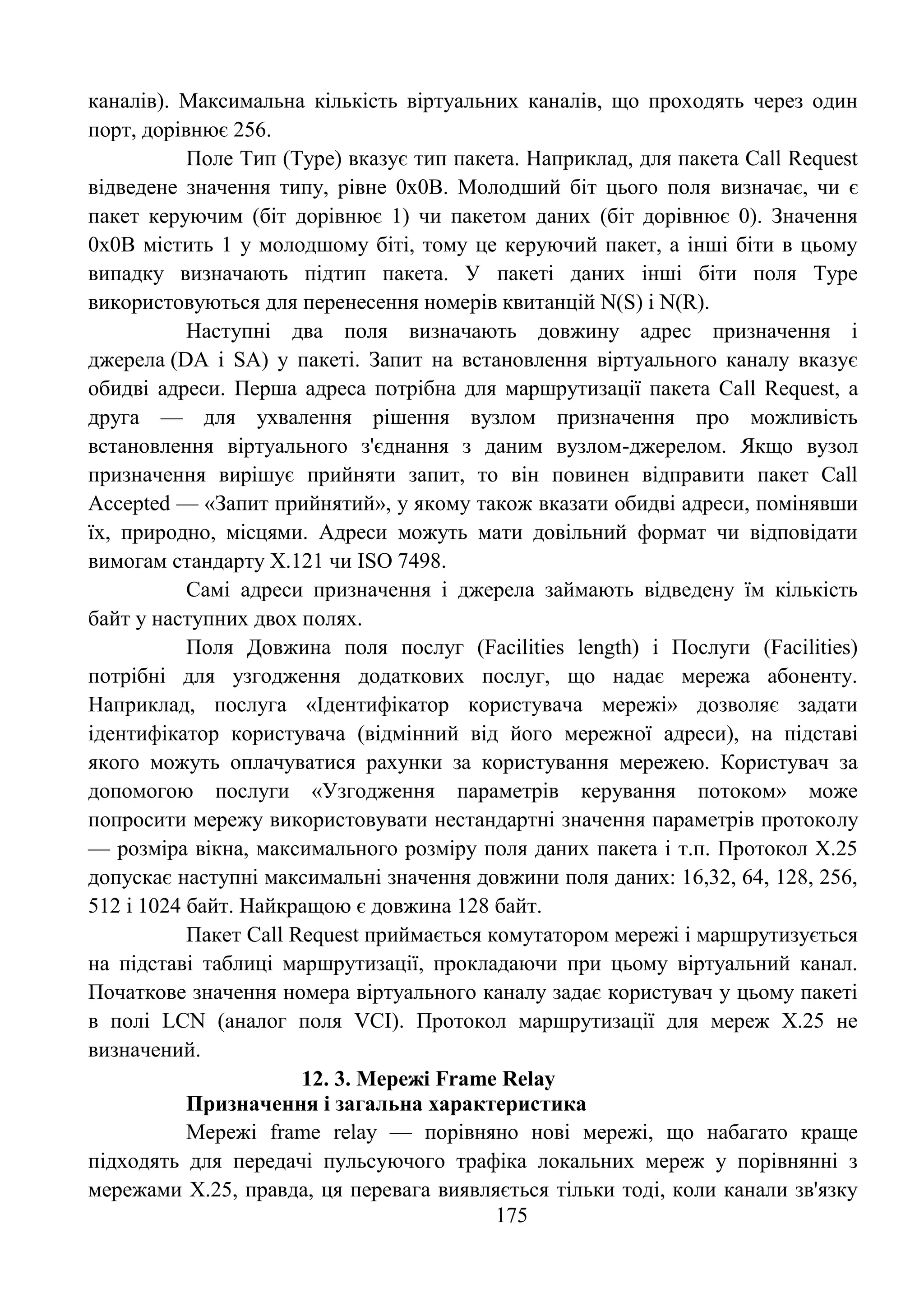 175
каналів). Максимальна кількість віртуальних каналів, що проходять через один
порт, дорівнює 256.
Поле Тип (Type) вказує тип пакета. Наприклад, для пакета Call Request
відведене значення типу, рівне 0х0В. Молодший біт цього поля визначає, чи є
пакет керуючим (біт дорівнює 1) чи пакетом даних (біт дорівнює 0). Значення
0х0В містить 1 у молодшому біті, тому це керуючий пакет, а інші біти в цьому
випадку визначають підтип пакета. У пакеті даних інші біти поля Type
використовуються для перенесення номерів квитанцій N(S) і N(R).
Наступні два поля визначають довжину адрес призначення і
джерела (DA і SA) у пакеті. Запит на встановлення віртуального каналу вказує
обидві адреси. Перша адреса потрібна для маршрутизації пакета Call Request, а
друга — для ухвалення рішення вузлом призначення про можливість
встановлення віртуального з'єднання з даним вузлом-джерелом. Якщо вузол
призначення вирішує прийняти запит, то він повинен відправити пакет Call
Accepted — «Запит прийнятий», у якому також вказати обидві адреси, помінявши
їх, природно, місцями. Адреси можуть мати довільний формат чи відповідати
вимогам стандарту Х.121 чи ISO 7498.
Самі адреси призначення і джерела займають відведену їм кількість
байт у наступних двох полях.
Поля Довжина поля послуг (Facilities length) і Послуги (Facilities)
потрібні для узгодження додаткових послуг, що надає мережа абоненту.
Наприклад, послуга «Ідентифікатор користувача мережі» дозволяє задати
ідентифікатор користувача (відмінний від його мережної адреси), на підставі
якого можуть оплачуватися рахунки за користування мережею. Користувач за
допомогою послуги «Узгодження параметрів керування потоком» може
попросити мережу використовувати нестандартні значення параметрів протоколу
— розміра вікна, максимального розміру поля даних пакета і т.п. Протокол Х.25
допускає наступні максимальні значення довжини поля даних: 16,32, 64, 128, 256,
512 і 1024 байт. Найкращою є довжина 128 байт.
Пакет Call Request приймається комутатором мережі і маршрутизується
на підставі таблиці маршрутизації, прокладаючи при цьому віртуальний канал.
Початкове значення номера віртуального каналу задає користувач у цьому пакеті
в полі LCN (аналог поля VCI). Протокол маршрутизації для мереж Х.25 не
визначений.
12. 3. Мережі Frame Relay
Призначення і загальна характеристика
Мережі frame relay — порівняно нові мережі, що набагато краще
підходять для передачі пульсуючого трафіка локальних мереж у порівнянні з
мережами Х.25, правда, ця перевага виявляється тільки тоді, коли канали зв'язку
 