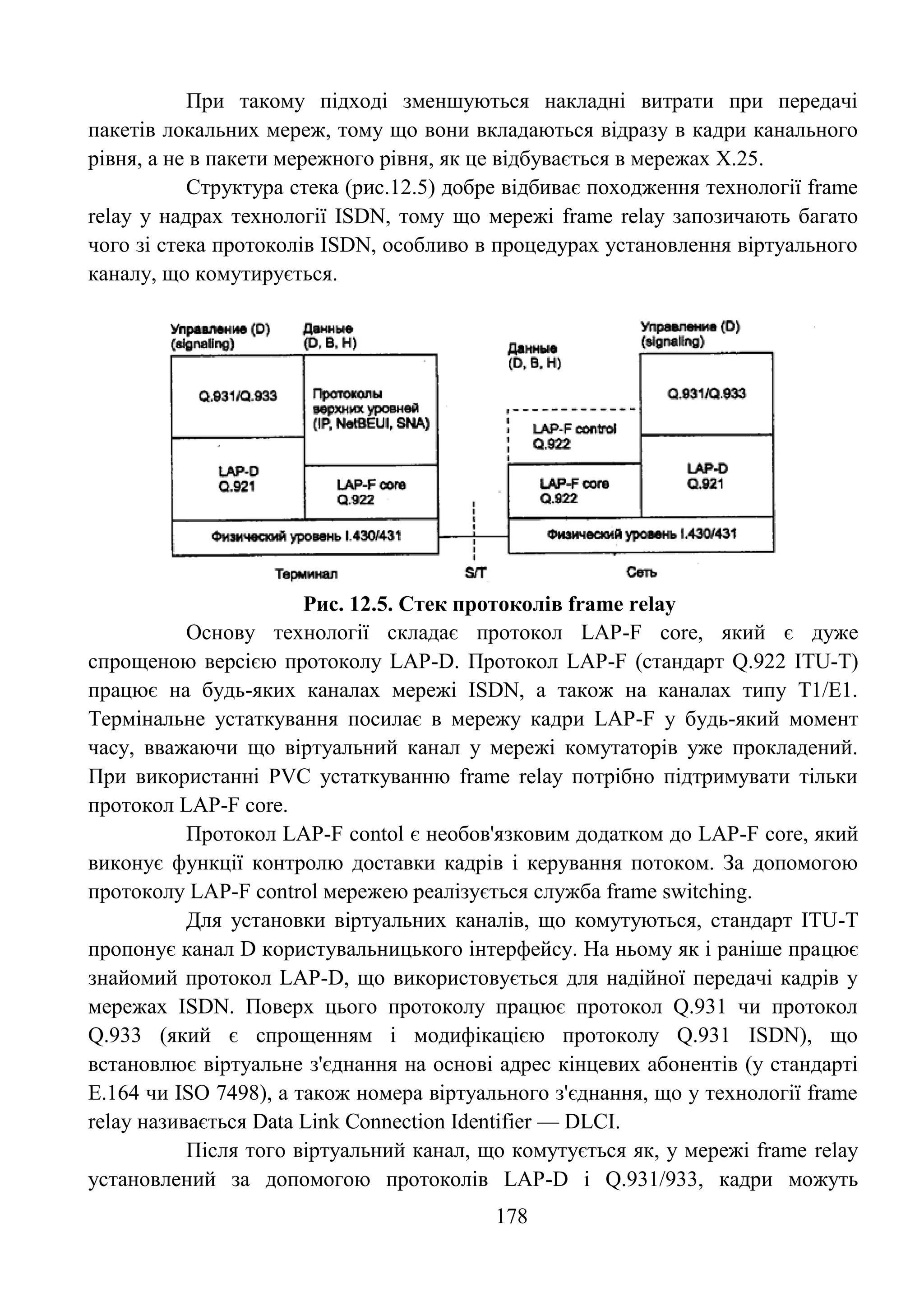 178
При такому підході зменшуються накладні витрати при передачі
пакетів локальних мереж, тому що вони вкладаються відразу в кадри канального
рівня, а не в пакети мережного рівня, як це відбувається в мережах Х.25.
Структура стека (рис.12.5) добре відбиває походження технології frame
relay у надрах технології ISDN, тому що мережі frame relay запозичають багато
чого зі стека протоколів ISDN, особливо в процедурах установлення віртуального
каналу, що комутирується.
Рис. 12.5. Стек протоколів frame relay
Основу технології складає протокол LAP-F core, який є дуже
спрощеною версією протоколу LAP-D. Протокол LAP-F (стандарт Q.922 ITU-T)
працює на будь-яких каналах мережі ISDN, а також на каналах типу Т1/Е1.
Термінальне устаткування посилає в мережу кадри LAP-F у будь-який момент
часу, вважаючи що віртуальний канал у мережі комутаторів уже прокладений.
При використанні PVC устаткуванню frame relay потрібно підтримувати тільки
протокол LAP-F core.
Протокол LAP-F contol є необов'язковим додатком до LAP-F core, який
виконує функції контролю доставки кадрів і керування потоком. За допомогою
протоколу LAP-F control мережею реалізується служба frame switching.
Для установки віртуальних каналів, що комутуються, стандарт ITU-T
пропонує канал D користувальницького інтерфейсу. На ньому як і раніше працює
знайомий протокол LAP-D, що використовується для надійної передачі кадрів у
мережах ISDN. Поверх цього протоколу працює протокол Q.931 чи протокол
Q.933 (який є спрощенням і модифікацією протоколу Q.931 ISDN), що
встановлює віртуальне з'єднання на основі адрес кінцевих абонентів (у стандарті
Е.164 чи ISO 7498), а також номера віртуального з'єднання, що у технології frame
relay називається Data Link Connection Identifier — DLCI.
Після того віртуальний канал, що комутується як, у мережі frame relay
установлений за допомогою протоколів LAP-D і Q.931/933, кадри можуть
 