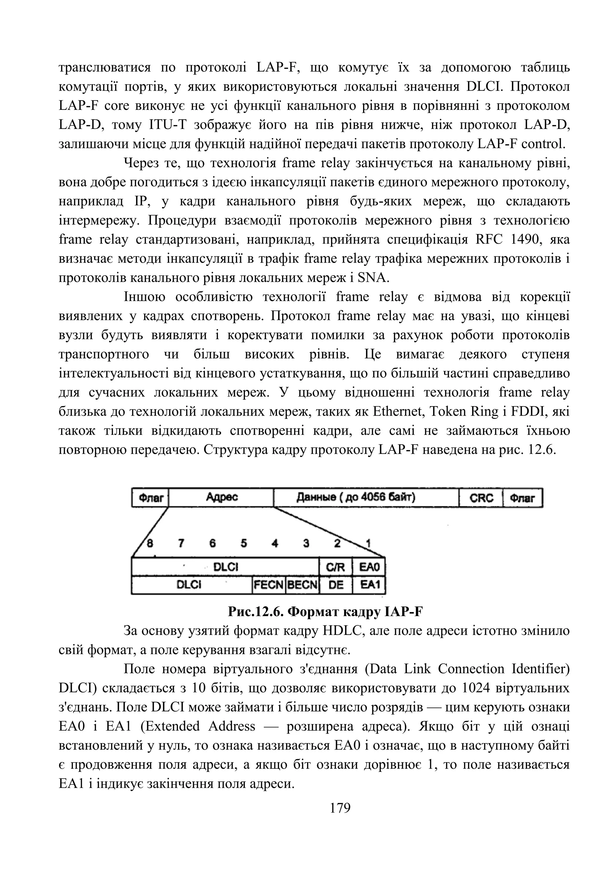179
транслюватися по протоколі LAP-F, що комутує їх за допомогою таблиць
комутації портів, у яких використовуються локальні значення DLCI. Протокол
LAP-F core виконує не усі функції канального рівня в порівнянні з протоколом
LAP-D, тому ITU-T зображує його на пів рівня нижче, ніж протокол LAP-D,
залишаючи місце для функцій надійної передачі пакетів протоколу LAP-F control.
Через те, що технологія frame relay закінчується на канальному рівні,
вона добре погодиться з ідеєю інкапсуляції пакетів єдиного мережного протоколу,
наприклад IP, у кадри канального рівня будь-яких мереж, що складають
інтермережу. Процедури взаємодії протоколів мережного рівня з технологією
frame relay стандартизовані, наприклад, прийнята специфікація RFC 1490, яка
визначає методи інкапсуляції в трафік frame relay трафіка мережних протоколів і
протоколів канального рівня локальних мереж і SNA.
Іншою особливістю технології frame relay є відмова від корекції
виявлених у кадрах спотворень. Протокол frame relay має на увазі, що кінцеві
вузли будуть виявляти і коректувати помилки за рахунок роботи протоколів
транспортного чи більш високих рівнів. Це вимагає деякого ступеня
інтелектуальності від кінцевого устаткування, що по більшій частині справедливо
для сучасних локальних мереж. У цьому відношенні технологія frame relay
близька до технологій локальних мереж, таких як Ethernet, Token Ring і FDDI, які
також тільки відкидають спотворенні кадри, але самі не займаються їхньою
повторною передачею. Структура кадру протоколу LAP-F наведена на рис. 12.6.
Рис.12.6. Формат кадру IAP-F
За основу узятий формат кадру HDLC, але поле адреси істотно змінило
свій формат, а поле керування взагалі відсутнє.
Поле номера віртуального з'єднання (Data Link Connection Identifier)
DLCI) складається з 10 бітів, що дозволяє використовувати до 1024 віртуальних
з'єднань. Поле DLCI може займати і більше число розрядів — цим керують ознаки
ЕА0 і ЕА1 (Extended Address — розширена адреса). Якщо біт у цій ознаці
встановлений у нуль, то ознака називається ЕА0 і означає, що в наступному байті
є продовження поля адреси, а якщо біт ознаки дорівнює 1, то поле називається
ЕА1 і індикує закінчення поля адреси.
 
