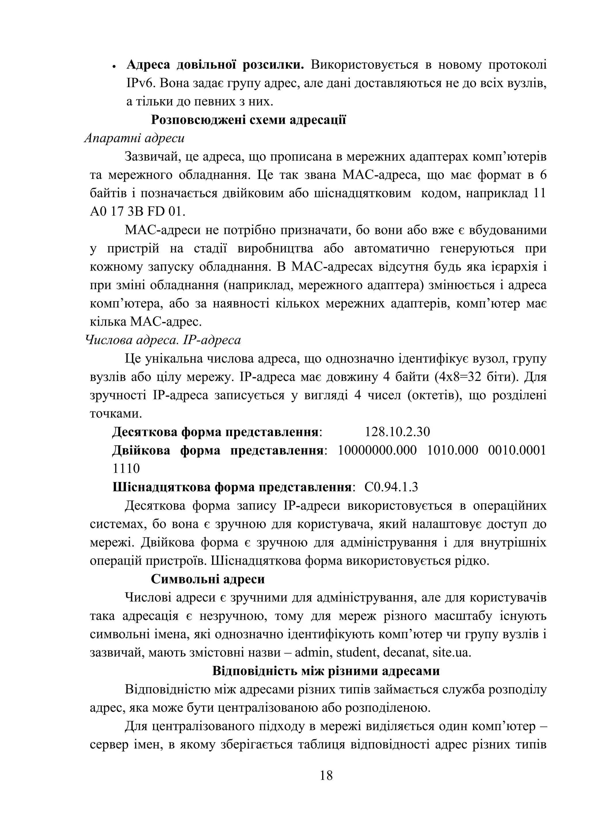 18
 Адреса довільної розсилки. Використовується в новому протоколі
IPv6. Вона задає групу адрес, але дані доставляються не до всіх вузлів,
а тільки до певних з них.
Розповсюджені схеми адресації
Апаратні адреси
Зазвичай, це адреса, що прописана в мережних адаптерах комп’ютерів
та мережного обладнання. Це так звана МАС-адреса, що має формат в 6
байтів і позначається двійковим або шіснадцятковим кодом, наприклад 11
А0 17 3В FD 01.
МАС-адреси не потрібно призначати, бо вони або вже є вбудованими
у пристрій на стадії виробництва або автоматично генеруються при
кожному запуску обладнання. В МАС-адресах відсутня будь яка ієрархія і
при зміні обладнання (наприклад, мережного адаптера) змінюється і адреса
комп’ютера, або за наявності кількох мережних адаптерів, комп’ютер має
кілька МАС-адрес.
Числова адреса. ІР-адреса
Це унікальна числова адреса, що однозначно ідентифікує вузол, групу
вузлів або цілу мережу. ІР-адреса має довжину 4 байти (4х8=32 біти). Для
зручності ІР-адреса записується у вигляді 4 чисел (октетів), що розділені
точками.
Десяткова форма представлення: 128.10.2.30
Двійкова форма представлення: 10000000.000 1010.000 0010.0001
1110
Шіснадцяткова форма представлення: С0.94.1.3
Десяткова форма запису ІР-адреси використовується в операційних
системах, бо вона є зручною для користувача, який налаштовує доступ до
мережі. Двійкова форма є зручною для адміністрування і для внутрішніх
операцій пристроїв. Шіснадцяткова форма використовується рідко.
Символьні адреси
Числові адреси є зручними для адміністрування, але для користувачів
така адресація є незручною, тому для мереж різного масштабу існують
символьні імена, які однозначно ідентифікують комп’ютер чи групу вузлів і
зазвичай, мають змістовні назви – admin, student, decanat, site.ua.
Відповідність між різними адресами
Відповідністю між адресами різних типів займається служба розподілу
адрес, яка може бути централізованою або розподіленою.
Для централізованого підходу в мережі виділяється один комп’ютер –
сервер імен, в якому зберігається таблиця відповідності адрес різних типів
 
