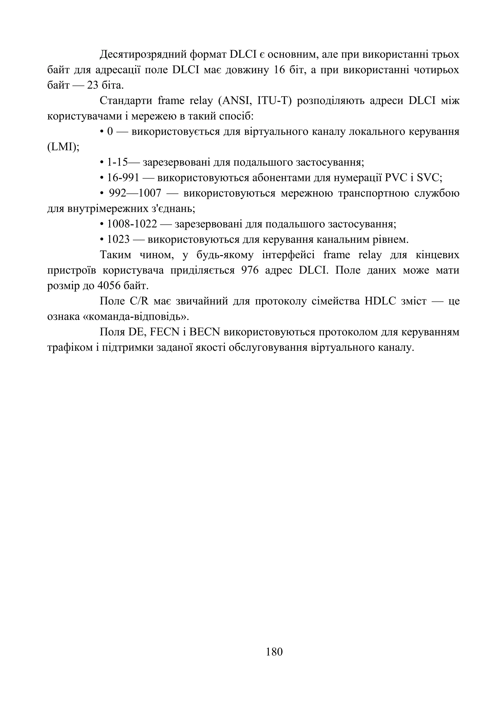 180
Десятирозрядний формат DLCI є основним, але при використанні трьох
байт для адресації поле DLCI має довжину 16 біт, а при використанні чотирьох
байт — 23 біта.
Стандарти frame relay (ANSI, ITU-T) розподіляють адреси DLCI між
користувачами і мережею в такий спосіб:
• 0 — використовується для віртуального каналу локального керування
(LMI);
• 1-15— зарезервовані для подальшого застосування;
• 16-991 — використовуються абонентами для нумерації PVC і SVC;
• 992—1007 — використовуються мережною транспортною службою
для внутрімережних з'єднань;
• 1008-1022 — зарезервовані для подальшого застосування;
• 1023 — використовуються для керування канальним рівнем.
Таким чином, у будь-якому інтерфейсі frame relay для кінцевих
пристроїв користувача приділяється 976 адрес DLCI. Поле даних може мати
розмір до 4056 байт.
Поле C/R має звичайний для протоколу сімейства HDLC зміст — це
ознака «команда-відповідь».
Поля DE, FECN і BECN використовуються протоколом для керуванням
трафіком і підтримки заданої якості обслуговування віртуального каналу.
 