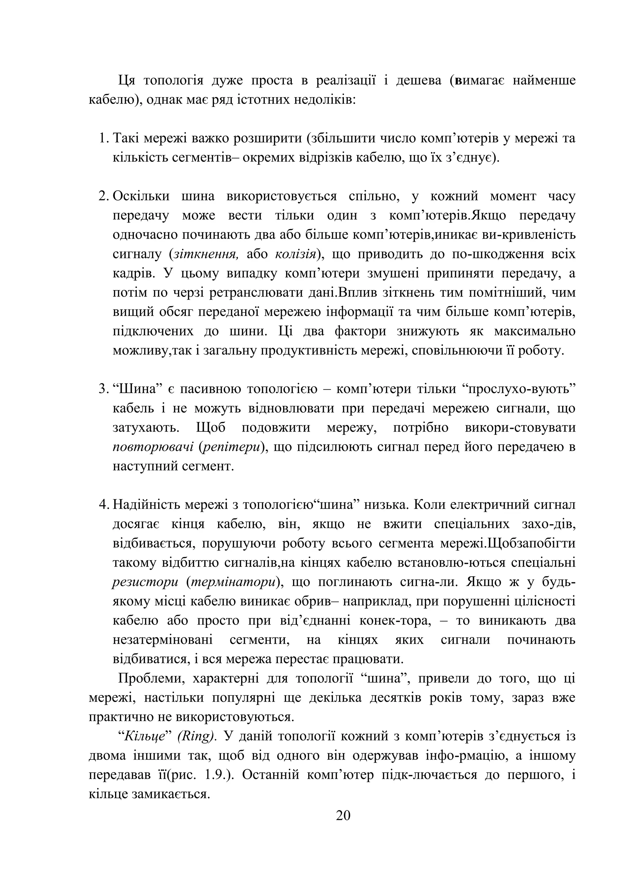 20
Ця топологія дуже проста в реалізації і дешева (вимагає найменше
кабелю), однак має ряд істотних недоліків:
1. Такі мережі важко розширити (збільшити число комп’ютерів у мережі та
кількість сегментів– окремих відрізків кабелю, що їх з’єднує).
2. Оскільки шина використовується спільно, у кожний момент часу
передачу може вести тільки один з комп’ютерів.Якщо передачу
одночасно починають два або більше комп’ютерів,иникає ви-кривленість
сигналу (зіткнення, або колізія), що приводить до по-шкодження всіх
кадрів. У цьому випадку комп’ютери змушені припиняти передачу, а
потім по черзі ретранслювати дані.Вплив зіткнень тим помітніший, чим
вищий обсяг переданої мережею інформації та чим більше комп’ютерів,
підключених до шини. Ці два фактори знижують як максимально
можливу,так і загальну продуктивність мережі, сповільнюючи її роботу.
3. ―Шина‖ є пасивною топологією – комп’ютери тільки ―прослухо-вують‖
кабель і не можуть відновлювати при передачі мережею сигнали, що
затухають. Щоб подовжити мережу, потрібно викори-стовувати
повторювачі (репітери), що підсилюють сигнал перед його передачею в
наступний сегмент.
4. Надійність мережі з топологією―шина‖ низька. Коли електричний сигнал
досягає кінця кабелю, він, якщо не вжити спеціальних захо-дів,
відбивається, порушуючи роботу всього сегмента мережі.Щобзапобігти
такому відбиттю сигналів,на кінцях кабелю встановлю-ються спеціальні
резистори (термінатори), що поглинають сигна-ли. Якщо ж у будь-
якому місці кабелю виникає обрив– наприклад, при порушенні цілісності
кабелю або просто при від’єднанні конек-тора, – то виникають два
незатерміновані сегменти, на кінцях яких сигнали починають
відбиватися, і вся мережа перестає працювати.
Проблеми, характерні для топології ―шина‖, привели до того, що ці
мережі, настільки популярні ще декілька десятків років тому, зараз вже
практично не використовуються.
―Кільце‖ (Ring). У даній топології кожний з комп’ютерів з’єднується із
двома іншими так, щоб від одного він одержував інфо-рмацію, а іншому
передавав її(рис. 1.9.). Останній комп’ютер підк-лючається до першого, і
кільце замикається.
 