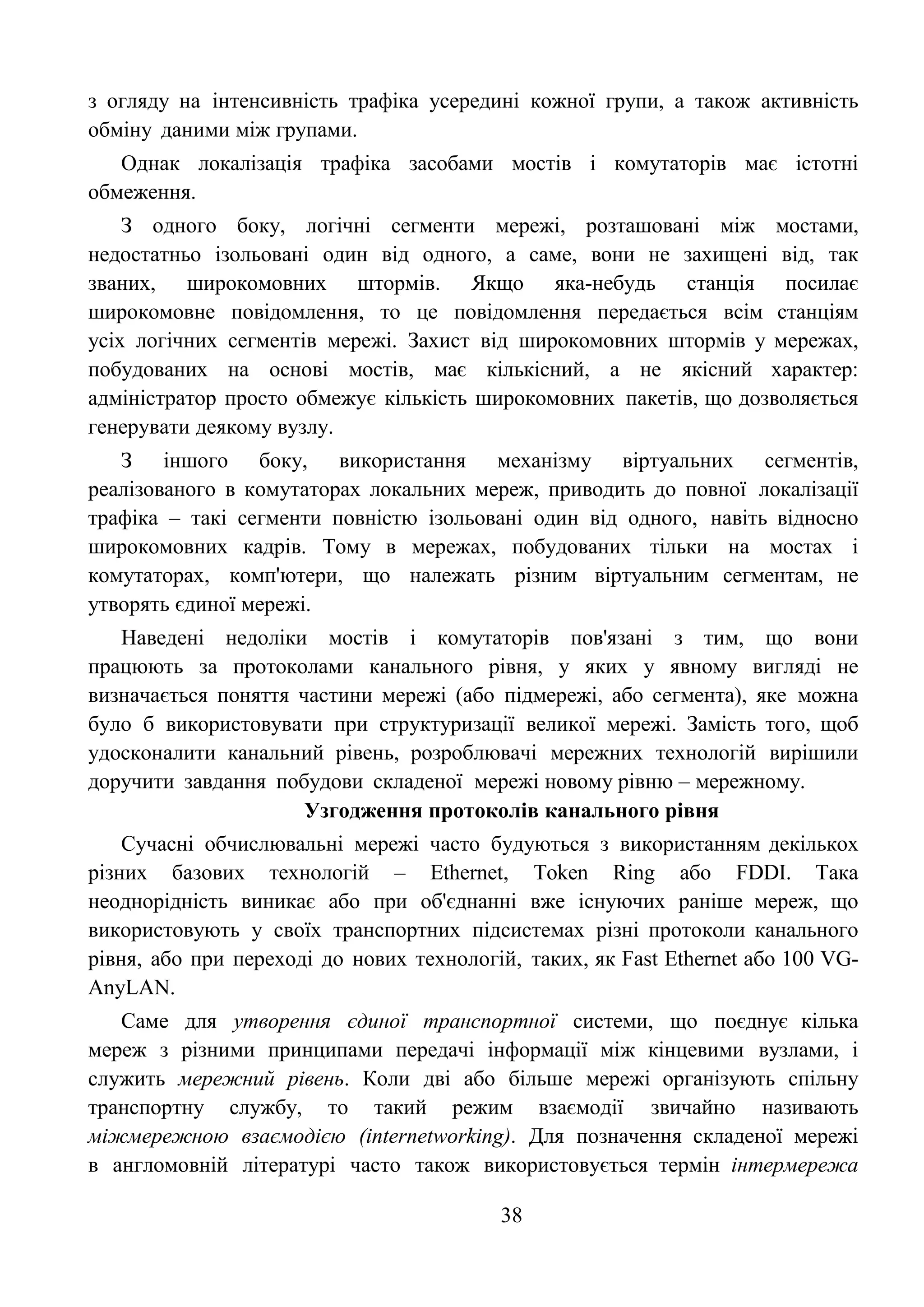 38
з огляду на інтенсивність трафіка усередині кожної групи, а також активність
обміну даними між групами.
Однак локалізація трафіка засобами мостів і комутаторів має істотні
обмеження.
З одного боку, логічні сегменти мережі, розташовані між мостами,
недостатньо ізольовані один від одного, а саме, вони не захищені від, так
званих, широкомовних штормів. Якщо яка-небудь станція посилає
широкомовне повідомлення, то це повідомлення передається всім станціям
усіх логічних сегментів мережі. Захист від широкомовних штормів у мережах,
побудованих на основі мостів, має кількісний, а не якісний характер:
адміністратор просто обмежує кількість широкомовних пакетів, що дозволяється
генерувати деякому вузлу.
З іншого боку, використання механізму віртуальних сегментів,
реалізованого в комутаторах локальних мереж, приводить до повної локалізації
трафіка – такі сегменти повністю ізольовані один від одного, навіть відносно
широкомовних кадрів. Тому в мережах, побудованих тільки на мостах і
комутаторах, комп'ютери, що належать різним віртуальним сегментам, не
утворять єдиної мережі.
Наведені недоліки мостів і комутаторів пов'язані з тим, що вони
працюють за протоколами канального рівня, у яких у явному вигляді не
визначається поняття частини мережі (або підмережі, або сегмента), яке можна
було б використовувати при структуризації великої мережі. Замість того, щоб
удосконалити канальний рівень, розроблювачі мережних технологій вирішили
доручити завдання побудови складеної мережі новому рівню – мережному.
Узгодження протоколів канального рівня
Сучасні обчислювальні мережі часто будуються з використанням декількох
різних базових технологій – Ethernet, Token Ring або FDDI. Така
неоднорідність виникає або при об'єднанні вже існуючих раніше мереж, що
використовують у своїх транспортних підсистемах різні протоколи канального
рівня, або при переході до нових технологій, таких, як Fast Ethernet або 100 VG-
AnyLAN.
Саме для утворення єдиної транспортної системи, що поєднує кілька
мереж з різними принципами передачі інформації між кінцевими вузлами, і
служить мережний рівень. Коли дві або більше мережі організують спільну
транспортну службу, то такий режим взаємодії звичайно називають
міжмережною взаємодією (internetworking). Для позначення складеної мережі
в англомовній літературі часто також використовується термін інтермережа
 
