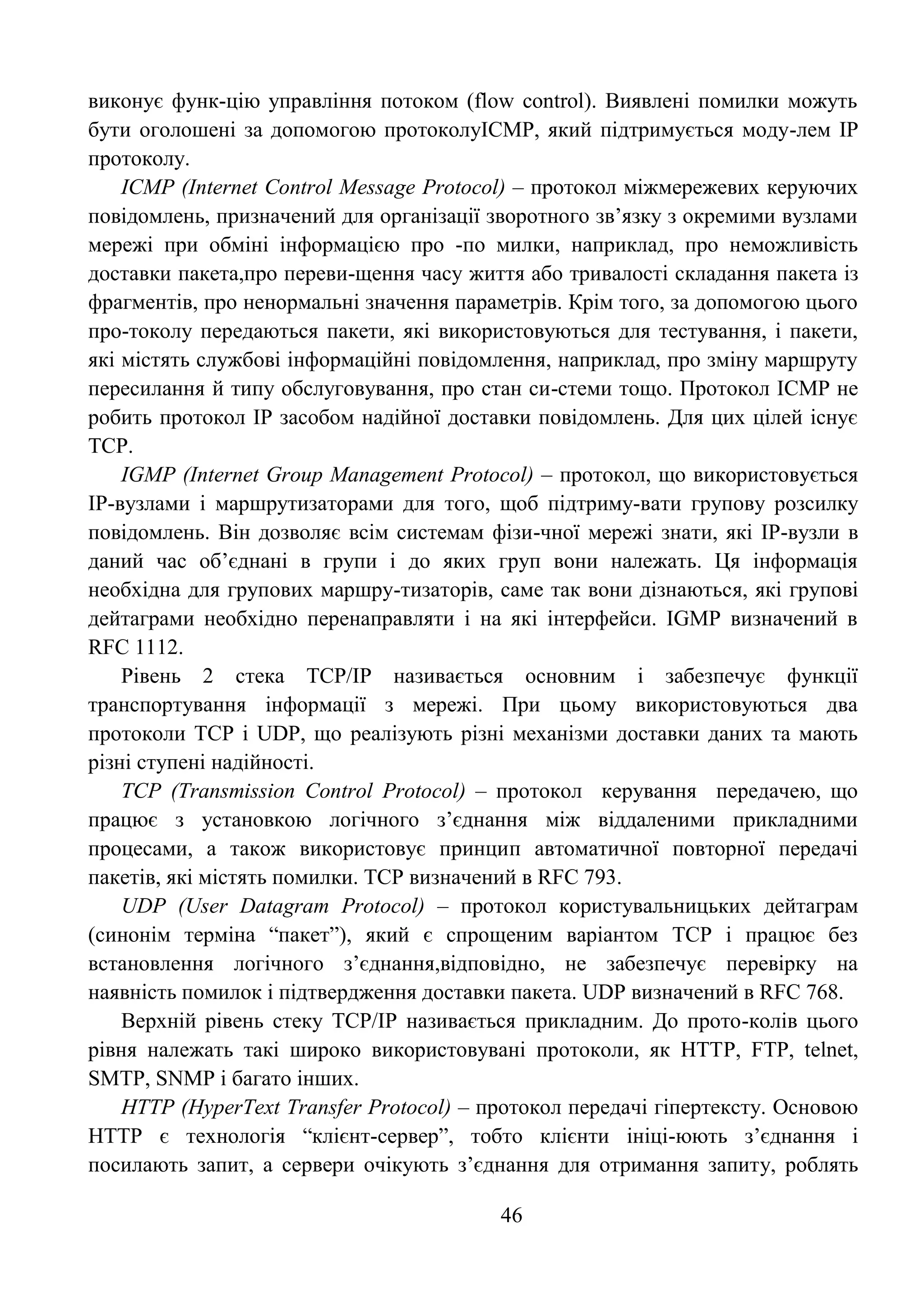 46
виконує функ-цію управління потоком (flow control). Виявлені помилки можуть
бути оголошені за допомогою протоколуICMP, який підтримується моду-лем IP
протоколу.
ICMP (Internet Control Message Protocol) – протокол міжмережевих керуючих
повідомлень, призначений для організації зворотного зв’язку з окремими вузлами
мережі при обміні інформацією про -по милки, наприклад, про неможливість
доставки пакета,про переви-щення часу життя або тривалості складання пакета із
фрагментів, про ненормальні значення параметрів. Крім того, за допомогою цього
про-токолу передаються пакети, які використовуються для тестування, і пакети,
які містять службові інформаційні повідомлення, наприклад, про зміну маршруту
пересилання й типу обслуговування, про стан си-стеми тощо. Протокол ICMP не
робить протокол IP засобом надійної доставки повідомлень. Для цих цілей існує
TCP.
IGMP (Internet Group Management Protocol) – протокол, що використовується
IP-вузлами і маршрутизаторами для того, щоб підтриму-вати групову розсилку
повідомлень. Він дозволяє всім системам фізи-чної мережі знати, які IP-вузли в
даний час об’єднані в групи і до яких груп вони належать. Ця інформація
необхідна для групових маршру-тизаторів, саме так вони дізнаються, які групові
дейтаграми необхідно перенаправляти і на які інтерфейси. IGMP визначений в
RFC 1112.
Рівень 2 стека TCP/IP називається основним і забезпечує функції
транспортування інформації з мережі. При цьому використовуються два
протоколи TCP і UDP, що реалізують різні механізми доставки даних та мають
різні ступені надійності.
TCP (Transmission Control Protocol) – протокол керування передачею, що
працює з установкою логічного з’єднання між віддаленими прикладними
процесами, а також використовує принцип автоматичної повторної передачі
пакетів, які містять помилки. TCP визначений в RFC 793.
UDP (User Datagram Protocol) – протокол користувальницьких дейтаграм
(синонім терміна ―пакет‖), який є спрощеним варіантом TCP і працює без
встановлення логічного з’єднання,відповідно, не забезпечує перевірку на
наявність помилок і підтвердження доставки пакета. UDP визначений в RFC 768.
Верхній рівень стеку TCP/IP називається прикладним. До прото-колів цього
рівня належать такі широко використовувані протоколи, як HTTP, FTP, telnet,
SMTP, SNMP і багато інших.
HTTP (HyperText Transfer Protocol) – протокол передачі гіпертексту. Основою
HTTP є технологія ―клієнт-сервер‖, тобто клієнти ініці-юють з’єднання і
посилають запит, а сервери очікують з’єднання для отримання запиту, роблять
 