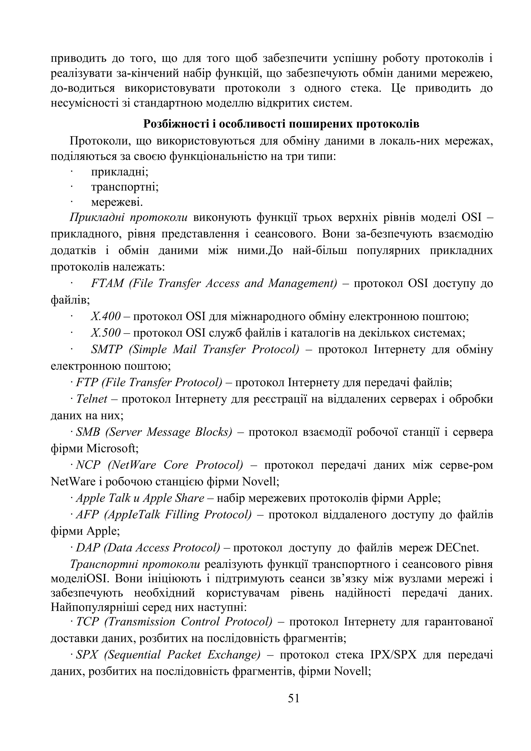 51
приводить до того, що для того щоб забезпечити успішну роботу протоколів і
реалізувати за-кінчений набір функцій, що забезпечують обмін даними мережею,
до-водиться використовувати протоколи з одного стека. Це приводить до
несумісності зі стандартною моделлю відкритих систем.
Розбіжності і особливості поширених протоколів
Протоколи, що використовуються для обміну даними в локаль-них мережах,
поділяються за своєю функціональністю на три типи:
· прикладні;
· транспортні;
· мережеві.
Прикладні протоколи виконують функції трьох верхніх рівнів моделі OSI –
прикладного, рівня представлення і сеансового. Вони за-безпечують взаємодію
додатків і обмін даними між ними.До най-більш популярних прикладних
протоколів належать:
· FTAM (File Transfer Access and Management) – протокол OSI доступу до
файлів;
· Х.400 – протокол OSI для міжнародного обміну електронною поштою;
· Х.500 – протокол OSI служб файлів і каталогів на декількох системах;
· SMTP (Simple Mail Transfer Protocol) – протокол Інтернету для обміну
електронною поштою;
· FTP (File Transfer Protocol) – протокол Інтернету для передачі файлів;
· Telnet – протокол Інтернету для реєстрації на віддалених серверах і обробки
даних на них;
· SMB (Server Message Blocks) – протокол взаємодії робочої станції і сервера
фірми Microsoft;
· NCP (NetWare Core Protocol) – протокол передачі даних між серве-ром
NetWare і робочою станцією фірми Novell;
· Apple Talk и Apple Share – набір мережевих протоколів фірми Apple;
· AFP (AppIeTalk Filling Protocol) – протокол віддаленого доступу до файлів
фірми Apple;
· DAP (Data Access Protocol) – протокол доступу до файлів мереж DECnet.
Транспортні протоколи реалізують функції транспортного і сеансового рівня
моделіOSI. Вони ініціюють і підтримують сеанси зв’язку між вузлами мережі і
забезпечують необхідний користувачам рівень надійності передачі даних.
Найпопулярніші серед них наступні:
· TCP (Transmission Control Protocol) – протокол Інтернету для гарантованої
доставки даних, розбитих на послідовність фрагментів;
· SPX (Sequential Packet Exchange) – протокол стека IPX/SPX для передачі
даних, розбитих на послідовність фрагментів, фірми Novell;
 