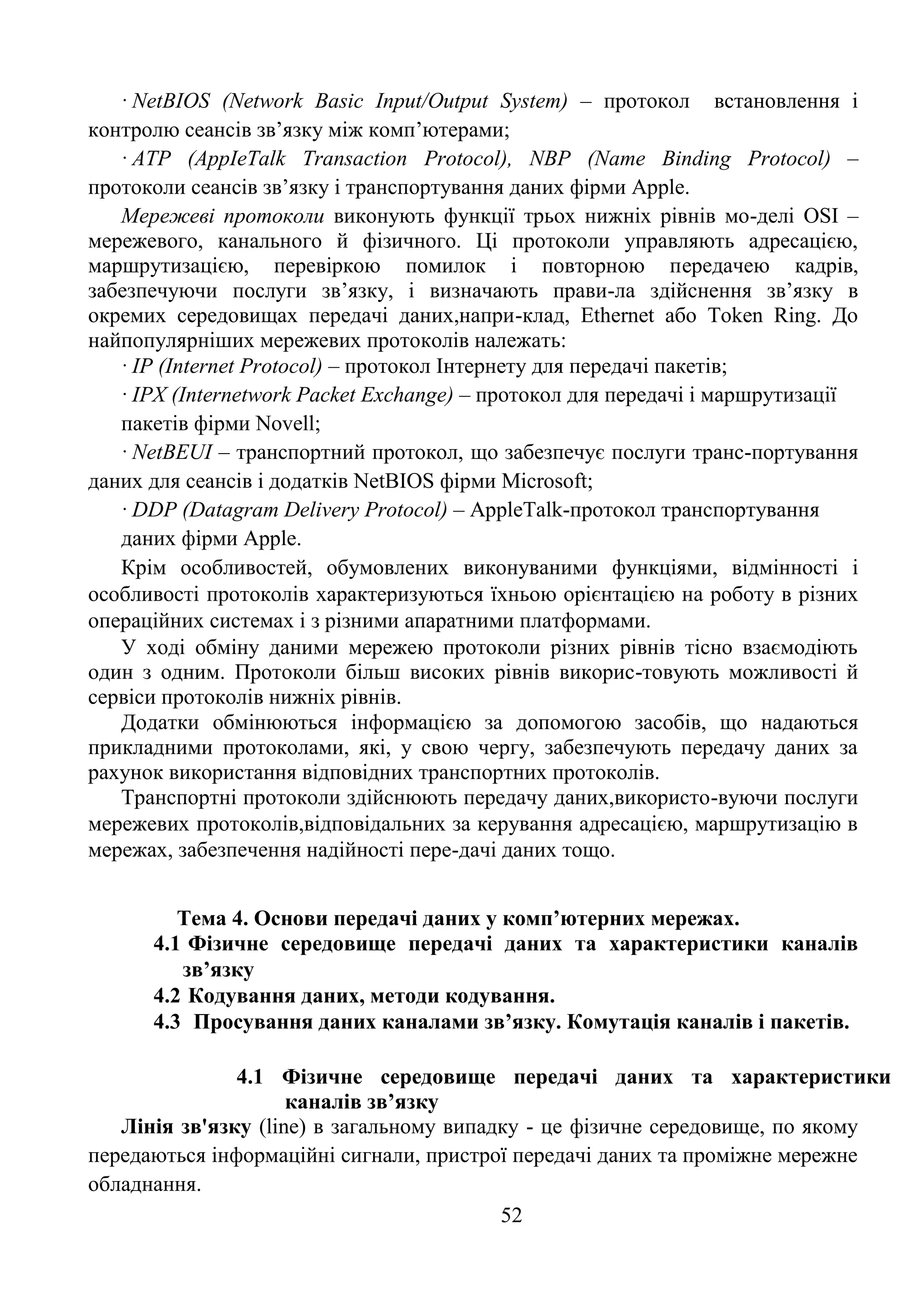 52
· NetBIOS (Network Basic Input/Output System) – протокол встановлення і
контролю сеансів зв’язку між комп’ютерами;
· ATP (AppIeTalk Transaction Protocol), NBP (Name Binding Protocol) –
протоколи сеансів зв’язку і транспортування даних фірми Apple.
Мережеві протоколи виконують функції трьох нижніх рівнів мо-делі OSI –
мережевого, канального й фізичного. Ці протоколи управляють адресацією,
маршрутизацією, перевіркою помилок і повторною передачею кадрів,
забезпечуючи послуги зв’язку, і визначають прави-ла здійснення зв’язку в
окремих середовищах передачі даних,напри-клад, Ethernet або Token Ring. До
найпопулярніших мережевих протоколів належать:
· IP (Internet Protocol) – протокол Інтернету для передачі пакетів;
· IPX (Internetwork Packet Exchange) – протокол для передачі і маршрутизації
пакетів фірми Novell;
· NetBEUI – транспортний протокол, що забезпечує послуги транс-портування
даних для сеансів і додатків NetBIOS фірми Microsoft;
· DDP (Datagram Delivery Protocol) – AppleTalk-протокол транспортування
даних фірми Apple.
Крім особливостей, обумовлених виконуваними функціями, відмінності і
особливості протоколів характеризуються їхньою орієнтацією на роботу в різних
операційних системах і з різними апаратними платформами.
У ході обміну даними мережею протоколи різних рівнів тісно взаємодіють
один з одним. Протоколи більш високих рівнів викорис-товують можливості й
сервіси протоколів нижніх рівнів.
Додатки обмінюються інформацією за допомогою засобів, що надаються
прикладними протоколами, які, у свою чергу, забезпечують передачу даних за
рахунок використання відповідних транспортних протоколів.
Транспортні протоколи здійснюють передачу даних,використо-вуючи послуги
мережевих протоколів,відповідальних за керування адресацією, маршрутизацію в
мережах, забезпечення надійності пере-дачі даних тощо.
Тема 4. Основи передачі даних у комп’ютерних мережах.
4.1 Фізичне середовище передачі даних та характеристики каналів
зв’язку
4.2 Кодування даних, методи кодування.
4.3 Просування даних каналами зв’язку. Комутація каналів і пакетів.
4.1 Фізичне середовище передачі даних та характеристики
каналів зв’язку
Лінія зв'язку (line) в загальному випадку - це фізичне середовище, по якому
передаються інформаційні сигнали, пристрої передачі даних та проміжне мережне
обладнання.
 