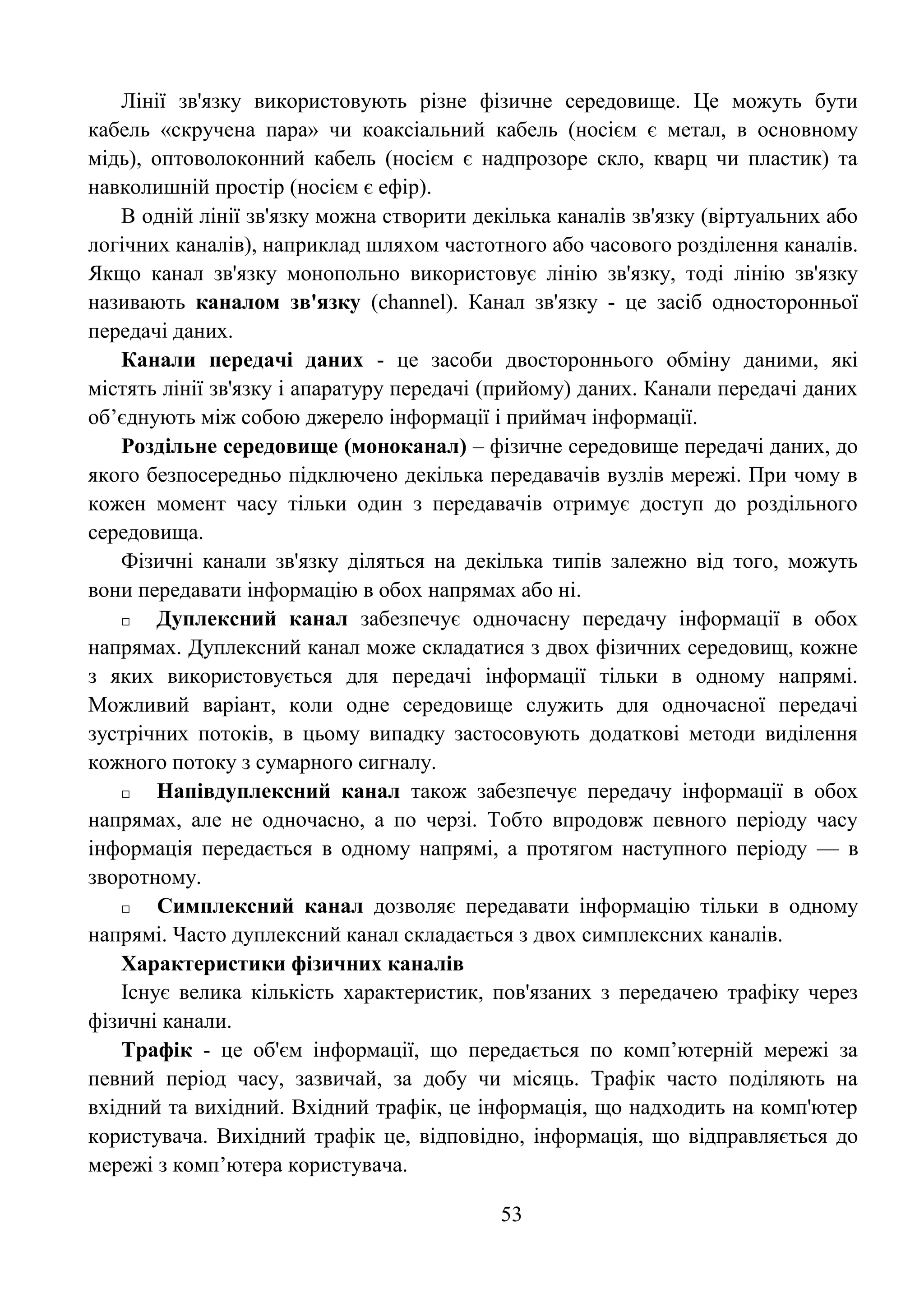 53
Лінії зв'язку використовують різне фізичне середовище. Це можуть бути
кабель «скручена пара» чи коаксіальний кабель (носієм є метал, в основному
мідь), оптоволоконний кабель (носієм є надпрозоре скло, кварц чи пластик) та
навколишній простір (носієм є ефір).
В одній лінії зв'язку можна створити декілька каналів зв'язку (віртуальних або
логічних каналів), наприклад шляхом частотного або часового розділення каналів.
Якщо канал зв'язку монопольно використовує лінію зв'язку, тоді лінію зв'язку
називають каналом зв'язку (channel). Канал зв'язку - це засіб односторонньої
передачі даних.
Канали передачі даних - це засоби двостороннього обміну даними, які
містять лінії зв'язку і апаратуру передачі (прийому) даних. Канали передачі даних
об’єднують між собою джерело інформації і приймач інформації.
Роздільне середовище (моноканал) – фізичне середовище передачі даних, до
якого безпосередньо підключено декілька передавачів вузлів мережі. При чому в
кожен момент часу тільки один з передавачів отримує доступ до роздільного
середовища.
Фізичні канали зв'язку діляться на декілька типів залежно від того, можуть
вони передавати інформацію в обох напрямах або ні.
□ Дуплексний канал забезпечує одночасну передачу інформації в обох
напрямах. Дуплексний канал може складатися з двох фізичних середовищ, кожне
з яких використовується для передачі інформації тільки в одному напрямі.
Можливий варіант, коли одне середовище служить для одночасної передачі
зустрічних потоків, в цьому випадку застосовують додаткові методи виділення
кожного потоку з сумарного сигналу.
□ Напівдуплексний канал також забезпечує передачу інформації в обох
напрямах, але не одночасно, а по черзі. Тобто впродовж певного періоду часу
інформація передається в одному напрямі, а протягом наступного періоду — в
зворотному.
□ Симплексний канал дозволяє передавати інформацію тільки в одному
напрямі. Часто дуплексний канал складається з двох симплексних каналів.
Характеристики фізичних каналів
Існує велика кількість характеристик, пов'язаних з передачею трафіку через
фізичні канали.
Трафік - це об'єм інформації, що передається по комп’ютерній мережі за
певний період часу, зазвичай, за добу чи місяць. Трафік часто поділяють на
вхідний та вихідний. Вхідний трафік, це інформація, що надходить на комп'ютер
користувача. Вихідний трафік це, відповідно, інформація, що відправляється до
мережі з комп’ютера користувача.
 