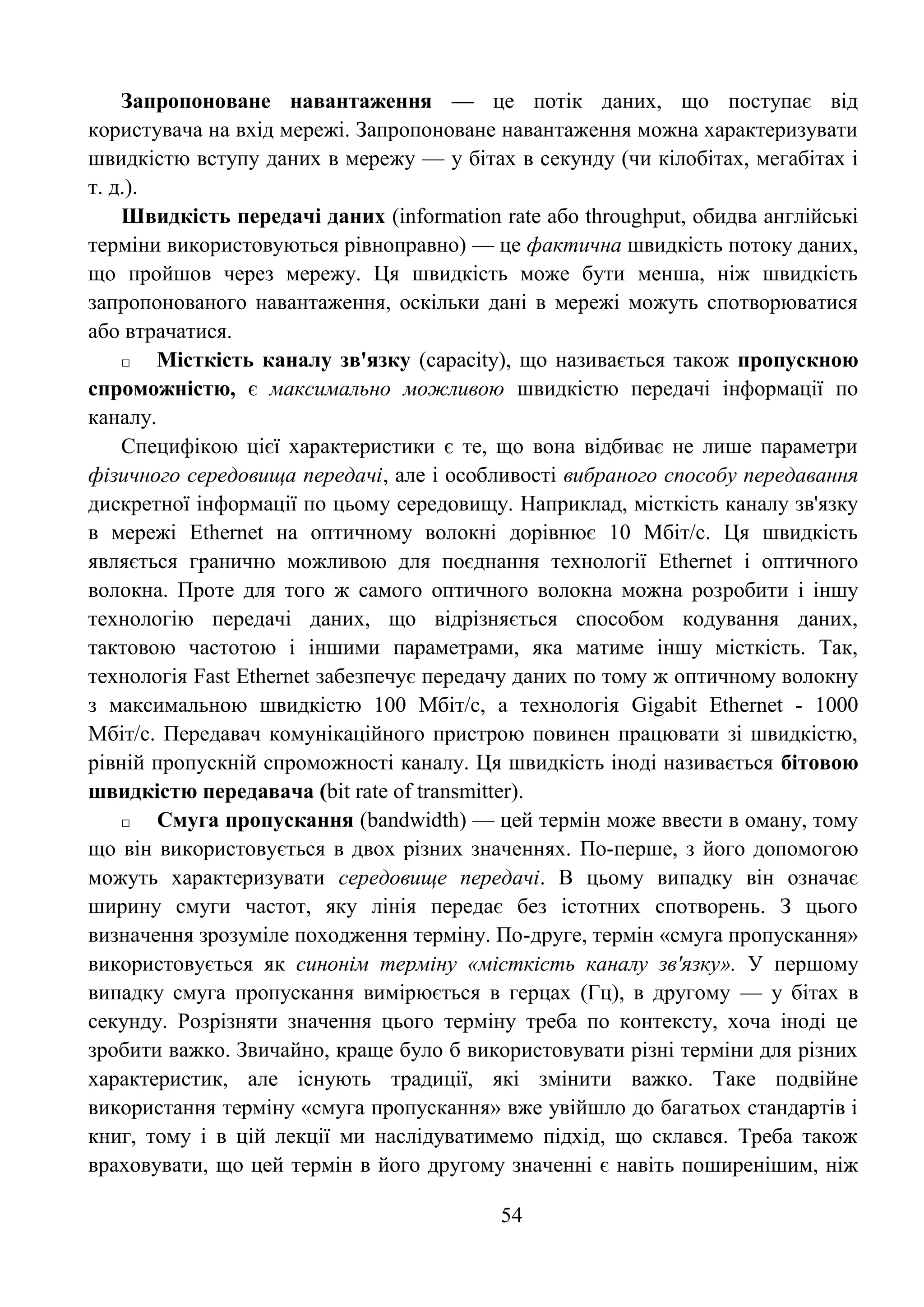 54
Запропоноване навантаження — це потік даних, що поступає від
користувача на вхід мережі. Запропоноване навантаження можна характеризувати
швидкістю вступу даних в мережу — у бітах в секунду (чи кілобітах, мегабітах і
т. д.).
Швидкість передачі даних (information rate або throughput, обидва англійські
терміни використовуються рівноправно) — це фактична швидкість потоку даних,
що пройшов через мережу. Ця швидкість може бути менша, ніж швидкість
запропонованого навантаження, оскільки дані в мережі можуть спотворюватися
або втрачатися.
□ Місткість каналу зв'язку (сарасitу), що називається також пропускною
спроможністю, є максимально можливою швидкістю передачі інформації по
каналу.
Специфікою цієї характеристики є те, що вона відбиває не лише параметри
фізичного середовища передачі, але і особливості вибраного способу передавання
дискретної інформації по цьому середовищу. Наприклад, місткість каналу зв'язку
в мережі Ethernet на оптичному волокні дорівнює 10 Мбіт/с. Ця швидкість
являється гранично можливою для поєднання технології Ethernet і оптичного
волокна. Проте для того ж самого оптичного волокна можна розробити і іншу
технологію передачі даних, що відрізняється способом кодування даних,
тактовою частотою і іншими параметрами, яка матиме іншу місткість. Так,
технологія Fast Ethernet забезпечує передачу даних по тому ж оптичному волокну
з максимальною швидкістю 100 Мбіт/с, а технологія Gigabit Ethernet - 1000
Мбіт/с. Передавач комунікаційного пристрою повинен працювати зі швидкістю,
рівній пропускній спроможності каналу. Ця швидкість іноді називається бітовою
швидкістю передавача (bit rate of transmitter).
□ Смуга пропускання (bandwidth) — цей термін може ввести в оману, тому
що він використовується в двох різних значеннях. По-перше, з його допомогою
можуть характеризувати середовище передачі. В цьому випадку він означає
ширину смуги частот, яку лінія передає без істотних спотворень. З цього
визначення зрозуміле походження терміну. По-друге, термін «смуга пропускання»
використовується як синонім терміну «місткість каналу зв'язку». У першому
випадку смуга пропускання вимірюється в герцах (Гц), в другому — у бітах в
секунду. Розрізняти значення цього терміну треба по контексту, хоча іноді це
зробити важко. Звичайно, краще було б використовувати різні терміни для різних
характеристик, але існують традиції, які змінити важко. Таке подвійне
використання терміну «смуга пропускання» вже увійшло до багатьох стандартів і
книг, тому і в цій лекції ми наслідуватимемо підхід, що склався. Треба також
враховувати, що цей термін в його другому значенні є навіть поширенішим, ніж
 