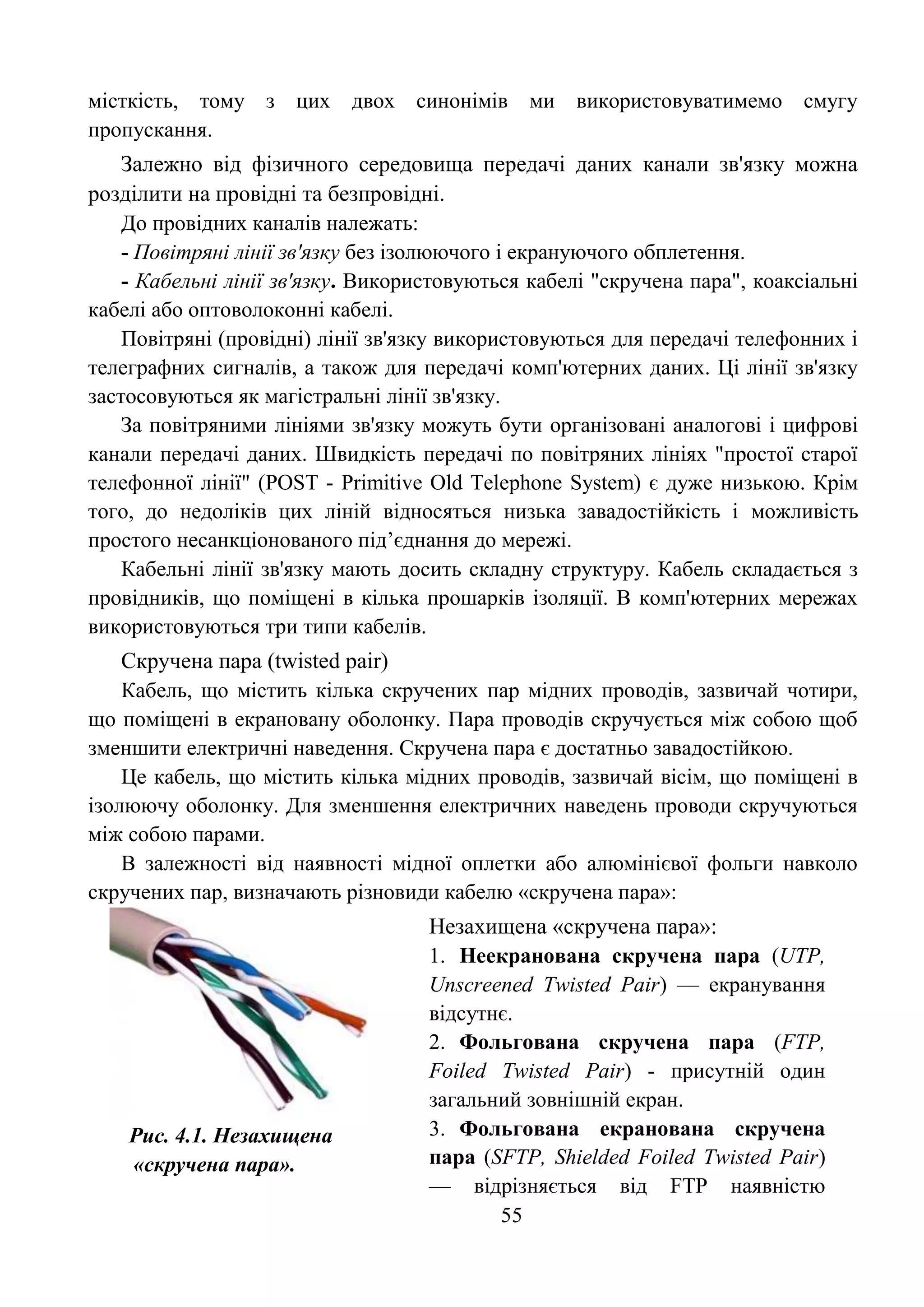 55
місткість, тому з цих двох синонімів ми використовуватимемо смугу
пропускання.
Залежно від фізичного середовища передачі даних канали зв'язку можна
розділити на провідні та безпровідні.
До провідних каналів належать:
- Повітряні лінії зв'язку без ізолюючого і екрануючого обплетення.
- Кабельні лінії зв'язку. Використовуються кабелі "скручена пара", коаксіальні
кабелі або оптоволоконні кабелі.
Повітряні (провідні) лінії зв'язку використовуються для передачі телефонних і
телеграфних сигналів, а також для передачі комп'ютерних даних. Ці лінії зв'язку
застосовуються як магістральні лінії зв'язку.
За повітряними лініями зв'язку можуть бути організовані аналогові і цифрові
канали передачі даних. Швидкість передачі по повітряних лініях "простої старої
телефонної лінії" (POST - Primitive Old Telephone System) є дуже низькою. Крім
того, до недоліків цих ліній відносяться низька завадостійкість і можливість
простого несанкціонованого під’єднання до мережі.
Кабельні лінії зв'язку мають досить складну структуру. Кабель складається з
провідників, що поміщені в кілька прошарків ізоляції. В комп'ютерних мережах
використовуються три типи кабелів.
Скручена пара (twisted pair)
Кабель, що містить кілька скручених пар мідних проводів, зазвичай чотири,
що поміщені в екрановану оболонку. Пара проводів скручується між собою щоб
зменшити електричні наведення. Скручена пара є достатньо завадостійкою.
Це кабель, що містить кілька мідних проводів, зазвичай вісім, що поміщені в
ізолюючу оболонку. Для зменшення електричних наведень проводи скручуються
між собою парами.
В залежності від наявності мідної оплетки або алюмінієвої фольги навколо
скручених пар, визначають різновиди кабелю «скручена пара»:
Рис. 4.1. Незахищена
«скручена пара».
Незахищена «скручена пара»:
1. Неекранована скручена пара (UTP,
Unscreened Тwisted Рair) — екранування
відсутнє.
2. Фольгована скручена пара (FTP,
Foiled Тwisted Рair) - присутній один
загальний зовнішній екран.
3. Фольгована екранована скручена
пара (SFTP, Shielded Foiled Тwisted Рair)
— відрізняється від FTP наявністю
 