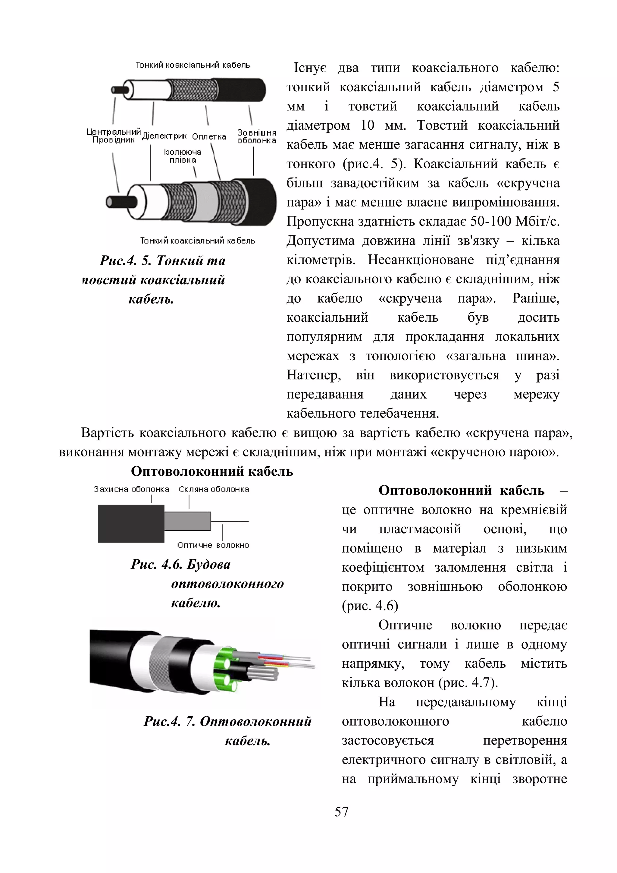 57
Рис.4. 5. Тонкий та
товстий коаксіальний
кабель.
Існує два типи коаксіального кабелю:
тонкий коаксіальний кабель діаметром 5
мм і товстий коаксіальний кабель
діаметром 10 мм. Товстий коаксіальний
кабель має менше загасання сигналу, ніж в
тонкого (рис.4. 5). Коаксіальний кабель є
більш завадостійким за кабель «скручена
пара» і має менше власне випромінювання.
Пропускна здатність складає 50-100 Мбіт/с.
Допустима довжина лінії зв'язку – кілька
кілометрів. Несанкціоноване під’єднання
до коаксіального кабелю є складнішим, ніж
до кабелю «скручена пара». Раніше,
коаксіальний кабель був досить
популярним для прокладання локальних
мережах з топологією «загальна шина».
Натепер, він використовується у разі
передавання даних через мережу
кабельного телебачення.
Вартість коаксіального кабелю є вищою за вартість кабелю «скручена пара»,
виконання монтажу мережі є складнішим, ніж при монтажі «скрученою парою».
Оптоволоконний кабель
Рис. 4.6. Будова
оптоволоконного
кабелю.
Оптоволоконний кабель –
це оптичне волокно на кремнієвій
чи пластмасовій основі, що
поміщено в матеріал з низьким
коефіцієнтом заломлення світла і
покрито зовнішньою оболонкою
(рис. 4.6)
Рис.4. 7. Оптоволоконний
кабель.
Оптичне волокно передає
оптичні сигнали і лише в одному
напрямку, тому кабель містить
кілька волокон (рис. 4.7).
На передавальному кінці
оптоволоконного кабелю
застосовується перетворення
електричного сигналу в світловій, а
на приймальному кінці зворотне
 