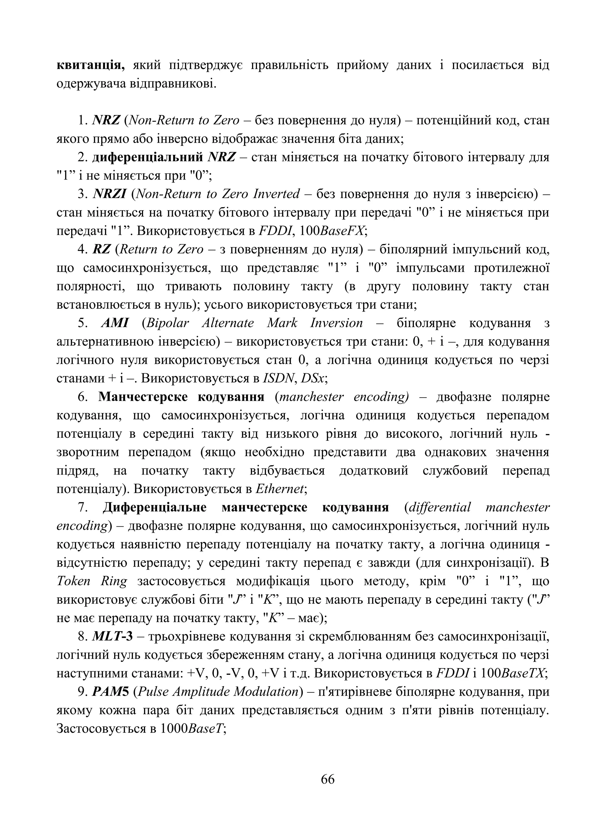 66
квитанція, який підтверджує правильність прийому даних і посилається від
одержувача відправникові.
1. NRZ (Non-Return to Zero – без повернення до нуля) – потенційний код, стан
якого прямо або інверсно відображає значення біта даних;
2. диференціальний NRZ – стан міняється на початку бітового інтервалу для
"1‖ і не міняється при "0‖;
3. NRZI (Non-Return to Zero Inverted – без повернення до нуля з інверсією) –
стан міняється на початку бітового інтервалу при передачі "0‖ і не міняється при
передачі "1‖. Використовується в FDDI, 100BaseFX;
4. RZ (Return to Zero – з поверненням до нуля) – біполярний імпульсний код,
що самосинхронізується, що представляє "1‖ і "0‖ імпульсами протилежної
полярності, що тривають половину такту (в другу половину такту стан
встановлюється в нуль); усього використовується три стани;
5. AMI (Bipolar Alternate Mark Inversion – біполярне кодування з
альтернативною інверсією) – використовується три стани: 0, + і –, для кодування
логічного нуля використовується стан 0, а логічна одиниця кодується по черзі
станами + і –. Використовується в ISDN, DSx;
6. Манчестерске кодування (manchester encoding) – двофазне полярне
кодування, що самосинхронізується, логічна одиниця кодується перепадом
потенціалу в середині такту від низького рівня до високого, логічний нуль -
зворотним перепадом (якщо необхідно представити два однакових значення
підряд, на початку такту відбувається додатковий службовий перепад
потенціалу). Використовується в Ethernet;
7. Диференціальне манчестерске кодування (differential manchester
encoding) – двофазне полярне кодування, що самосинхронізується, логічний нуль
кодується наявністю перепаду потенціалу на початку такту, а логічна одиниця -
відсутністю перепаду; у середині такту перепад є завжди (для синхронізації). В
Token Ring застосовується модифікація цього методу, крім "0‖ і "1‖, що
використовує службові біти "J‖ і "K‖, що не мають перепаду в середині такту ("J‖
не має перепаду на початку такту, "K‖ – має);
8. MLT-3 – трьохрівневе кодування зі скремблюванням без самосинхронізації,
логічний нуль кодується збереженням стану, а логічна одиниця кодується по черзі
наступними станами: +V, 0, -V, 0, +V і т.д. Використовується в FDDI і 100BaseTX;
9. PAM5 (Pulse Amplitude Modulation) – п'ятирівневе біполярне кодування, при
якому кожна пара біт даних представляється одним з п'яти рівнів потенціалу.
Застосовується в 1000BaseT;
 